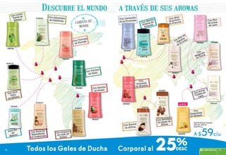 #21405*
#82541
#76283
#83844
Con Toronja
de Florida
Con Vetiver
de Haití
Con Sandía
de Brasil
#83601
Con Granos
de Café de
Brasil
#73025
Con Nuez de
Macadamía
de Guatemala
#72032
Con Almendra
de California
Con Limón
Verde de
México
#84146
Aloe Bio
de
México
Con Aloe
Vera
de México
#35519
Con Lavandin
de la Provenza
Con Menta
Fresca de
Francia
Con Miel
Nutritiva
de Francia
#85009*
#39716
Con Flor de
Algodón
de la India
Con Flor
de Lotus
de Laos
#69677
#83384
Con
Magnolia
de China
Con Arroz
Violeta de
Laos
#59088
Con Semillas
de Cacao de
África
#73975
Con
Carambola
de Malasia
#46975
Con Karité
de África
#74716
Con
Granada
de España
#83085
Gel de Ducha Corporal
250 ml/ *200 ml
De $79 c/u
A $59c/u
Todos los Geles de Ducha Corporal al 25%
jardins du
monde
Descubre el mundo a través de sus aromas
#70319
nuevo #71175
75CORPORALES 7574
75CORPORALES 7574
 