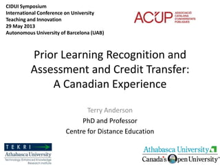 Prior Learning Recognition and
Assessment and Credit Transfer:
A Canadian Experience
Terry Anderson
PhD and Professor
Centre for Distance Education
CIDUI Symposium
International Conference on University
Teaching and Innovation
29 May 2013
Autonomous University of Barcelona (UAB)
 