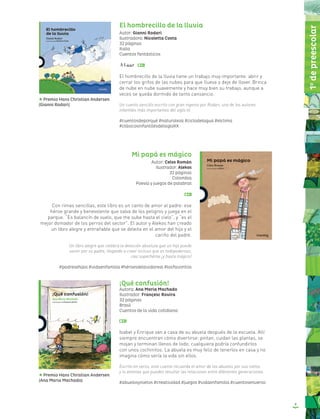 9
El hombrecillo de la lluvia
Autor: Gianni Rodari
Ilustradora: Nicoletta Costa
32 páginas
Italia
Cuentos fantásticos
El hombrecillo de la lluvia tiene un trabajo muy importante: abrir y
cerrar los grifos de las nubes para que llueva o deje de llover. Brinca
de nube en nube suavemente y hace muy bien su trabajo, aunque a
veces se queda dormido de tanto cansancio.
Un cuento sencillo escrito con gran ingenio por Rodari, uno de los autores
infantiles más importantes del siglo XX.
#cuentosdeporqué #naturaleza #ciclodelagua #elclima
#clásicosinfantilesdelsigloXX
Mi papá es mágico
Autor: Celso Román
Ilustrador: Alekos
32 páginas
Colombia
Poesía y juegos de palabras
Con rimas sencillas, este libro es un canto de amor al padre: ese
héroe grande y benevolente que salva de los peligros y juega en el
parque. “Es balancín de vuelo, que me sube hasta el cielo”, y “es el
mejor domador de los perros del sector”. El autor y Alekos han creado
un libro alegre y entrañable que se deleita en el amor del hijo y el
cariño del padre.
Un libro alegre que celebra la devoción absoluta que un hijo puede
sentir por su padre, llegando a creer incluso que es todopoderoso,
casi superhéroe ¡y hasta mágico!
#padresehijos #vidaenfamilia #héroesdelavidareal #losfavoritos
¡Qué confusión!
Autora: Ana Maria Machado
Ilustrador: Françesc Rovira
32 páginas
Brasil
Cuentos de la vida cotidiana
Isabel y Enrique van a casa de su abuela después de la escuela. Allí
siempre encuentran cómo divertirse: pintan, cuidan las plantas, se
mojan y terminan llenos de lodo; cualquiera podría confundirlos
con unos cochinitos. La abuela es muy feliz de tenerlos en casa y no
imagina cómo sería la vida sin ellos.
Escrito en verso, este cuento recuerda el amor de los abuelos por sus nietos
y lo amenas que pueden resultar las relaciones entre diferentes generaciones.
#abuelosynietos #creatividad #juegos #vidaenfamilia #cuentosenverso
Premio Hans Christian Andersen
(Ana Maria Machado)
Premio Hans Christian Andersen
(Gianni Rodari)
1o
depreescolar
 