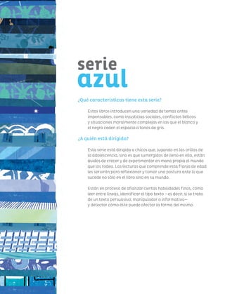 100
serie azul 12+
¿Qué características tiene esta serie?
Estos libros introducen una variedad de temas antes
impensables, como injusticias sociales, conflictos bélicos
y situaciones moralmente complejas en las que el blanco y
el negro ceden el espacio a tonos de gris.
¿A quién está dirigida?
Esta serie está dirigida a chicos que, jugando en las orillas de
la adolescencia, sino es que sumergidos de lleno en ella, están
ávidos de crecer y de experimentar en mano propia el mundo
que los rodea. Las lecturas que comprende esta franja de edad
les servirán para reflexionar y tomar una postura ante lo que
sucede no sólo en el libro sino en su mundo.
Están en proceso de afianzar ciertas habilidades finas, como
leer entre líneas, identificar el tipo texto —es decir, si se trata
de un texto persuasivo, manipulador o informativo—
y detectar cómo éste puede afectar la forma del mismo.
serie
azul
 