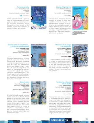 101
serie azul 12+
La gran Gilly Hopkins
Autora: Katherine Paterson
240 páginas
EUA
Narrativa de la vida cotidiana
Cansada de los numerosos hogares
sustitutos en los que ha vivido, Gilly,
una adolescente temperamental y con
mala educación, lucha por no encari-
ñarse con las nuevas personas que la
rodean, mientras ansía reunirse con
su madre, a quien ha idealizado y sólo
conoce por una postal. Sin darse por
vencida ante la adversidad, Gilly logra-
rá finalmente su objetivo.
Ganadora del Premio Nacional al
Libro, categoría juvenil
Medalla Newbery, mención
honorífica
También las estatuas
tienen miedo
Autora: Andrea Ferrari
Ilustrador: Pablo Bernasconi
152 páginas
Argentina
Narrativa de la vida cotidiana
Florencia tiene doce años y confeccio-
na listas para ordenar sus preocupa-
ciones y prioridades. Ante la inexplica-
ble ausencia de su padre, un día decide
que su mayor talento es “hacer nada”,
lo cual le da una idea estupenda que
transformará su vida. La acompañarán
su mamá, Mimí; el Rey, un actor que
va a enseñarle unos trucos esenciales;
Claudina, la compañera más odiosa del
colegio, y Daniel, el chico que le gusta.
Polvo de estrellas
Autora: Norma Muñoz Ledo
320 páginas
México
Narrativa de la vida cotidiana - Diario
Ante la inminente entrada a la secun-
daria, un grupo de amigas inicia el lar-
go camino del encuentro con el amor,
las relaciones amistosas e incluso
las canciones tristes de rock. La obra
muestra el valor de la solidaridad, la
lealtad y la magia de la amistad.
Memorias de un amigo
casi verdadero
Autora: Mónica B. Brozon
Ilustrador: Luis Cabrera
192 páginas
México
Narrativa de la vida cotidiana
La historia de Pedro, un niño solitario,
es contada por su amigo imaginario.
Poco a poco se revelan los secretos de
su vida, que guarda grandes sorpre-
sas, como el encuentro de una verda-
dera amiga, con quien entiende que la
soledad y la tristeza no siempre llegan
para quedarse.
Historia sobre un corazón roto...
y tal vez un par de colmillos
Autora: Mónica B. Brozon
Ilustrador: O’Kif
232 páginas • México
Narrativa de la vida cotidiana
Sebastián no puede dormir porque el
perro de sus nuevos vecinos no para
de ladrar por las noches. Éste es el
mejor pretexto para conocer a su ve-
cina, de quien está perdidamente
enamorado. Nadia es extraña y miste-
riosa; de hecho, su amigo Pedro está
seguro de que se trata de una chica
vampiro. Pero nada de esto importa a
Sebastián, quien está decidido a con-
fesarle su amor. Así, entre travesuras y
actos casi heróicos, Sebastián descu-
bre la distancia que suele haber entre
los sueños y la realidad.
Bajo el cerezo
Autor: Francisco Montaña
Ilustradora: Patricia Acosta
200 páginas
Colombia
Narrativa de la vida cotidiana
Cristina ha llegado a pasar las vaca-
ciones con su tía en Bogotá. Pero la
ciudad no es como era antes; ahora,
todo el mundo tiene miedo y las cosas
cambian con una tremenda velocidad,
incluso Cristina, quien empieza a des-
cubrir sensaciones que nunca antes
había experimentado. Un cúmulo de
novedades y encrucijadas que Cristina
vive con apasionada intensidad serán,
pues, los recuerdos que la niña se lleve
de estas vacaciones.
 