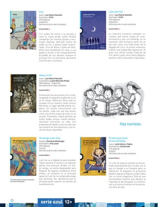 102
serie azul 12+
Frin
Autor: Luis María Pescetti
Ilustrador: O’Kif
208 páginas
Argentina
Narrativa de la vida cotidiana
Frin acaba de entrar a la escuela y
tiene un nuevo amigo, Lynko. Ambos
comparten los mismos gustos y ene-
migos. Además, disfrutan mucho de
andar en bici y ambos están enamo-
rados: Frin de Alma y Lynko de Vera.
Alma tiene problemas en casa, y sus
papás la envían a vivir temporalmente
al pueblo de sus abuelos. Aunque al
principio Frin se entristece, descubirá
la forma de ir a visitarla.
Lejos de Frin
Autor: Luis María Pescetti
Ilustrador: O’Kif
400 páginas
Argentina
Narrativa de la vida cotidiana
La memoria conserva múltiples re-
cuerdos que fueron claves en nues-
tra historia y que, sin embargo, en su
momento sólo formaron parte de un
día más, como una tarde antes de la
llegada del circo, el primer enamora-
miento, una inesperada separación. El
autor nos ofrece nuevas historias de
Frin, Alma, Lynko, Arno, Vera y Negrito,
quienes viven situaciones imprevistas.
Alma y Frin
Autor: Luis María Pescetti
Ilustradora: Lucía Mancilla Prieto
288 páginas • Argentina
Narrativa de la vida cotidiana
Comienzan las vacaciones y Frin visita,
resignado, el pequeño pueblo de su tío
en el campo. Mientras, Alma está en
la playa con su mamá y Lynko conoce
Alemania, el lugar adonde podría mu-
darse. Sin mucha comunicación con
los demás, cada uno vive ese verano
como una forma nueva de estar en el
mundo. Entretanto, habrá partidos de
futbol, dudas, enojos, nuevos amigos,
aventuras nocturnas, un robo, una
propuesta de ayuda a una escuela que
se convierte en otra aventura y una no-
che de fiesta imperdible.
Mi amigo Luki-live
Autora: Christine Nöstlinger
Ilustradora: Ana Juan
236 páginas
Austria
Narrativa de la vida cotidiana
Luki-live va a Inglaterra para estudiar
inglés durante el verano y al regresar
parece otra persona. Ariane, su me-
jor amiga, se siente desplazada, pero
después de algunos problemas entre
ambos, se convierte en el principal
apoyo de Luki en la complicada etapa
que atraviesa. Así, demuestra que la
amistad puede superar los baches de
la adolescencia.
Premio Hans Christian Andersen
(Christine Nöstlinger)
El niño que vivía
en las estrellas
Autor: Jordi Sierra i Fabra
Ilustradora: Carme Solé
104 páginas
España
Narrativa de la vida cotidiana
Un niño de aspecto extraño es encon-
trado deambulando por la calle, por lo
que es llevado a un hospital para su
valoración. El pequeño no pronuncia
palabra alguna y dispara a todos lados
con un arma imaginaria. Ésta es una
conmovedora historia que destaca la
importancia del lenguaje, la conversa-
ción y el entorno familiar en los prime-
ros años de vida.
Soy curioso.
 