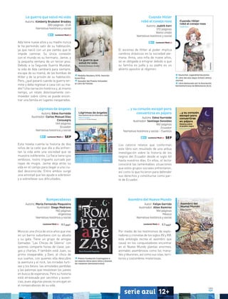 103
serie azul 12+
La guerra que salvó mi vida
Autora: Kimberly Brubaker Bradley
280 páginas • EUA
Narrativa histórica y social
Ada tiene nueve años y su madre nunca
le ha permitido salir de su habitación,
ya que nació con un pie zambo que le
impide caminar. Su única conexión
con el mundo es su hermano, Jamie, y
la pequeña ventana de un tercer piso.
Debido a la Segunda Guerra Mundial,
la vida de Ada cambiará para siempre:
escapa de su mamá, de las bombas de
Hitler y de la prisión de su habitación.
Pero, ¿qué pasará cuando la guerra ter-
mine y deba regresar a casa con su ma-
dre? Una narración histórica y, al mismo
tiempo, un relato dolorosamente con-
movedor sobre cómo se puede encon-
trar una familia en lugares inesperados.
Cuando Hitler
robó el conejo rosa
Autora: Judith Kerr
272 páginas
Reino Unido
Narrativa histórica y social
El ascenso de Hitler al poder implica
cambios drásticos en la sociedad ale-
mana. Anna, una niña de nueve años,
se ve obligada a emigrar debido a que
su familia es judía y su padre es un
abierto opositor al régimen.
Deutscher Jugendliteraturpreis
Libro del año según School Library
Journal
Libro destacado por la Asociación
Norteamericana de Bibliotecas (ALA)
Lágrimas de ángeles
Autora: Edna Iturralde
Ilustrador: Carlos Manuel Díaz
Consuegra
144 páginas
Ecuador
Narrativa histórica y social
Esta novela cuenta la historia de dos
niños de la calle que día a día enfren-
tan la vida ante una sociedad que se
muestra indiferente. La flaca tiene ojos
verdosos, rostro trigueño surcado por
rayas de mugre. Jaime deja atrás su
vida en el campo para llegar a una ciu-
dad desconocida. Entre ambos surge
una amistad que les ayuda a sobrevivir
y a sobrellevar sus dificultades.
… y su corazón escapó para
convertirse en pájaro
Autora: Edna Iturralde
Ilustrador: Santiago González
180 páginas
Ecuador
Narrativa histórica y social - Cuentos
Los catorce relatos que conforman
este libro son resultado de una ardua
investigación sobre la historia de los
negros del Ecuador desde el siglo XVI
hasta nuestros días. En ellos, el lector
conocerá las lamentables situaciones
que estos grupos sociales enfrentaron,
así como lo que hicieron para defender
sus derechos y constituirse como par-
te de Ecuador.
Rompecabezas
Autora: María Fernanda Maquieira
Ilustrador: Diego Medrano
192 páginas
Argentina
Narrativa histórica y social
Mora es una chica de once años que vive
en un barrio suburbano con su abuela
y su gata. Tiene un grupo de amigas
llamadas “Las Chicas de Siberia” con
quienes comparte horas de clase, jue-
gos y charlas. Y también está Juan, su
primo inseparable, y Dani, el chico de
sus sueños, con quienes ella descubre
la aventura y el rock, las miradas furti-
vas y los besos, las amistades perdidas
y las palomas que revolotean los jueves
en busca de esperanza. Pero su historia
está atravesada por secretos y ausen-
cias, pues algunas piezas no encajan en
el rompecabezas de su vida.
Premio Fundación Cuatrogatos a
los mejores libros para niños y jóvenes
de creadores iberoamericanos
Asombro del Nuevo Mundo
Autor: Felipe Garrido
Ilustrador: Allan Ramírez
184 páginas
México
Narrativa histórica y social
Por medio de los testimonios de explo-
radores y cronistas de los siglos XV y XVI,
esta antología recrea el asombro que
causó en los conquistadores encontrar
en el Nuevo Mundo plantas enormes,
animales asombrosos como los mana-
tíes y tiburones, así como sus islas, terri-
torios y costumbres misteriosas.
Medalla Newbery 2016, mención
honorífica
Ganador del Premio Schneider
al Libro de Familia
 