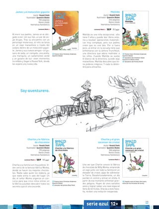 105
serie azul 12+
Premio Hans Christian Andersen
(Quentin Blake)
James y el melocotón gigante
Autor: Roald Dahl
Ilustrador: Quentin Blake
192 páginas
Reino Unido
Narrativa fantástica
Al morir sus padres, James se ve obli-
gado a vivir con sus tías, un par de vie-
jas brujas. Tras su encuentro con un
personaje misterioso, el niño se lanza
en un viaje maravilloso a través del
océano dentro de un melocotón gigan-
te. James y sus nuevos amigos –un gu-
sano de seda, un ciempiés, una araña,
una mariquita, un saltamontes verde
y un gusano de luz– viven momentos
increíbles y llegan a Nueva York, donde
les espera una nueva vida.
Matilda
Autor: Roald Dahl
Ilustrador: Quentin Blake
232 páginas
Reino Unido
Narrativa fantástica
Matilda es una niña excepcional: sólo
tiene 5 años y puede leer libros ente-
ros y resolver operaciones matemáti-
cas muy complejas, pero sus padres
creen que es una lata. Por si fuera
poco, al entrar en la escuela tiene que
enfrentarse con la señora Trunchbull,
una directora que adora maltratar a
los niños. Cuando Matilda se vuelve
el blanco de la directora, sucede algo
maravilloso: Matilda descubre que tie-
ne poderes mágicos. Y nada la deten-
drá para utilizarlos.
Premio Hans Christian Andersen
(Quentin Blake)
Ganadora del Children’s Book
Award en el Reino Unido
Ganadora del Premio BILBY
Premio Hans Christian Andersen
(Quentin Blake)
Ganador del premio Blue Peter
Elegido como el mejor libro para
niños por las Escuelas de Surrey.
Charlie y la fábrica
de chocolate
Autor: Roald Dahl
Ilustrador: Quentin Blake
176 páginas
Reino Unido
Narrativa fantástica
Charlie y su familia son muy pobres. Vi-
ven cerca de la famosa fábrica Wonka,
donde se hacen los mejores chocola-
tes. Nadie sabe quién los elabora, ya
que nadie entra ni sale del lugar. Un
día, el señor Wonka organiza un con-
curso para que cinco niños entren en
la fábrica y puedan descubrir todos los
secretos que el sitio esconde.
Charlie y el gran
ascensor de cristal
Autor: Roald Dahl
Ilustrador: Quentin Blake
168 páginas
Reino Unido
Narrativa fantástica
Una vez que Charlie conoce la fábrica
de chocolate de Willy Wonka, emprende
un viaje junto con toda su familia en un
elevador de cristal capaz de sobrevolar
la Tierra. Desafortunadamente, un día
pierden el control y entran en órbita. A
partir de ese momento enfrentan gran-
des peligros. Huyen de unos extraños
seres y logran salvar una nave espacial
llena de terrícolas. Gracias a esta haza-
ña, reciben una invitación inesperada.
Soy aventurero.
 