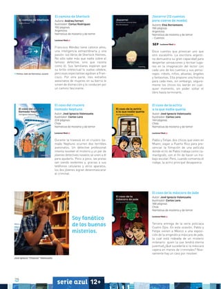 106
serie azul 12+
El caso de la máscara de jade
Autor: José Ignacio Valenzuela
Ilustrador: Carlos Lara
188 páginas
Chile
Narrativa de misterio y de terror
Tercera entrega de la serie policiaca
Cuatro Ojos. En esta ocasión, Pablo y
Felipe vienen a México a una exposi-
ción de la enigmática máscara de jade,
la cual está rodeada de un misterio
milenario: quien la use tendrá eterna
juventud.¿Qué sucedería si la máscara
cayera en manos de criminales? Nue-
vamente hay un caso por resolver.
El caso del crucero
llamado Neptuno
Autor: José Ignacio Valenzuela
Ilustrador: Carlos Lara
224 páginas
Chile
Narrativa de misterio y de terror
Durante la travesía en el crucero lla-
mado Neptuno ocurren dos terribles
asesinatos. Un detective profesional
intenta resolver el misterio y un par de
jóvenes detectives novatos se unen a él
para ayudarlo. Poco a poco, las pistas
van siendo evidentes y, gracias a sus
teléfonos celulares y otros aparatos,
los dos jóvenes logran desenmascarar
al criminal.
El caso de la actriz
a la que nadie quería
Autor: José Ignacio Valenzuela
Ilustrador: Carlos Lara
144 páginas
Chile
Narrativa de misterio y de terror
Pablo y Felipe, dos chicos que viven en
Miami, viajan a Puerto Rico para pre-
senciar la filmación de una película
donde el tío de Pablo trabaja como ca-
marógrafo, con el fin de hacer un tra-
bajo escolar. Pero, cuando comienza el
rodaje, la actriz principal desaparece.
El camino de Sherlock
Autora: Andrea Ferrari
Ilustrador: Carlus Rodríguez
192 páginas
Argentina
Narrativa de misterio y de terror
Francisco Méndez tiene catorce años,
una inteligencia extraordinaria y una
pasión: los libros de Sherlock Holmes.
No sólo sabe más que nadie sobre el
famoso detective, sino que razona
como él. Sus familiares esperan que
su brillo intelectual lo vuelva célebre,
pero esas expectativas agobian a Fran-
cisco. Por otra parte, tres extraños
asesinatos de mujeres en su barrio le
sirven de distracción y lo conducen por
un camino fascinante.
¡Socorro! (12 cuentos
para caerse de miedo)
Autora: Elsa Bornemann
196 páginas
Argentina
Narrativa de misterio y de terror
- Cuentos
Doce cuentos que provocan uno que
otro escalofrío. La escritora argenti-
na demuestra su gran capacidad para
despertar sensaciones y recrear luga-
res en la imaginación del lector con
cada uno de los cuentos y sus perso-
najes: robots, niños, abuelas, ángeles
y fantasmas. Ella propone una historia
para cada mes; sin embargo, segura-
mente los chicos los leerán en cual-
quier momento, sin poder soltar el
libro hasta terminarlo.
Premio Jaén de Narrativa Juvenil
Soy fanático
de los buenos
misterios.
José Ignacio “Chascas” Valenzuela
 