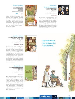 107
serie azul 12+
La Bella y la Bestia
Autora: Marie Leprince de Beaumont
Ilustrador: Kim Sam Hyeon
80 páginas
Francia
Narrativa clásica ilustrada
Por amor a su padre, una hermosa
joven se hace prisionera de la Bestia,
que es en realidad un príncipe encan-
tado. Con el tiempo se hacen buenos
amigos. En una ocasión, la Bestia casi
muere por pensar que la joven lo ha
traicionado, pero ella regresa a tiempo
para declararle su amor, acto que lo
salva y lo libera de su hechizo. La ver-
sión de Beaumont (1756) es la base de
casi todas las variaciones posteriores
de esta historia, que exalta la belleza y
el amor verdaderos.
Tres cuentos
de las mil y una noches
Autor: Sir Richard Burton
Ilustrador: Oh Seung Min
112 páginas
Reino Unido
Narrativa clásica ilustrada
“Alí Babá y los cuarenta ladrones”, “La
historia del ciego Babá Abdala” y “La
historia de Alí Cloia, mercader de Bag-
dad” son los tres relatos de Las mil y
una noches que comprende este libro.
La versión de Sir Richard Burton, mili-
tar y erudito de la cultura africana, fue
la primera traducción que se hizo del
árabe al inglés de la obra completa.
El Jardín Secreto
Autora: Frances Hodgson Burnett
Ilustrador: Hye Ran Lee
360 páginas
Reino Unido
Narrativa clásica ilustrada
Mary Lennox tiene diez años y es la
niña más desagradable que nadie haya
conocido. Cuando sus padres mueren
a causa del cólera en la India, Mary se
queda sola y debe ir a Inglaterra con su
tío, quien vive en una sombría mansión
llena de secretos. Sin nadie con quien
jugar, Mary empieza a abrir puertas y
a recorrer caminos que hace mucho
nadie pisaba y, entonces, encuentra un
jardín muy especial.
El Libro de la Selva
Autor: Rudyard Kipling
Ilustrador: Eun Joo Jang
120 páginas
Reino Unido
Narrativa clásica ilustrada
Mowgli, un cachorro humano, se ha
extraviado en la selva. Una familia de
lobos decide adoptarlo pese a las re-
servas generalizadas de los otros ani-
males, pues, según ellos, el hombre es
el animal más peligroso que existe. El
niño crece bajo las reglas de la selva
hasta que llega la hora de regresar a
vivir con sus iguales.
Soy obstinada.
Soy entusiasta.
Soy valiente.
 
