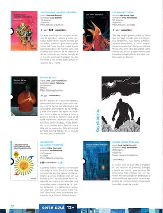 108
serie azul 12+
Los pájaros
no tienen fronteras
Autora: Edna Iturralde
Ilustrador: Andrezzinho
280 páginas
Ecuador
Mitos, fábulas y leyendas
Cuarenta mitos y leyendas constituyen
este mágico libro. Edna Iturralde hace
un recorrido por los países latinoame-
ricanos y su rica tradición oral, con sus
héroes y sus apasionantes historias.
Además de mitos y de leyendas muy
conocidas como la leyenda de La Lloro-
na, de México, o la del hombre caimán,
de Colombia, encontrarás mitos me-
nos conocidos, pero igualmente con-
movedores, e incluso escalofriantes.
Cuentos que cuentan los indios
Autor: Gustavo Roldán
Ilustrador: Luis Scafati
136 páginas
Argentina
Mitos, fábulas y leyendas
En esta antología se recogen versio-
nes de leyendas, cuentos y mitos con-
tados desde hace mucho tiempo por
los tobas, matacos, guaraníes y otras
etnias del Cono Sur, los cuales siguen
transmitiéndose de manera oral. Son
cuentos que hablan de la creación y
de los mitos en un tiempo remoto en
el que los animales hablaban con los
hombres y los dioses participaban en
asuntos de la Tierra.
Los seres extraños
Autora: Ana María Shua
Ilustrador: Poly Bernatene
128 páginas
Argentina
Mitos, fábulas y leyendas
“No hay ningún pueblo sobre la Tierra
que no haya creado sus monstruos,
sus fantasmas, sus seres extraños,
algunos terroríficos, y otros simple-
mente inquietantes”. Así presenta Ana
María Shua este libro de relatos sobre
monstruos, brujas y seres tenebrosos
tomados de leyendas de distintos pue-
blos, países y épocas.
Rumor de luz
Autor: José Luis Trueba Lara
Ilustrador: Juan Palomino
280 páginas
México
Mitos, fábulas y leyendas
Un dios acecha en la oscuridad eterna,
sabe que es su tiempo, que es necesa-
rio crear la tierra que albergará a los
que podrán alimentarlo. Ya es tiempo,
y ante una orden, las aguas se sepa-
ran, la oscuridad se somete a la luz y
surge la tierra. El hombre nace de la
nada misteriosa, del fruto secreto, del
sacrificio, de los huesos. Nada deten-
drá a los dioses para destruir una y
otra vez su invención. Sólo el hombre
perfecto tendrá cabida. En el mundo
del mito, todo se renueva.
Unidos contra Drácula
Autor: Luis María Pescetti
Ilustrador: Poly Bernatene
208 páginas
Argentina
Poesía y juegos de palabras
El nuevo libro de Luis María Pescetti
es una reunión de poemas, diálogos
y textos de humor, que recorren las
emociones más íntimas del ser hu-
mano. Pescetti juega con el lenguaje y
sus sonidos para proponer una mirada
poética de la modernidad, atravesando
todas las etapas de la vida.
Soyelinicio.
 
