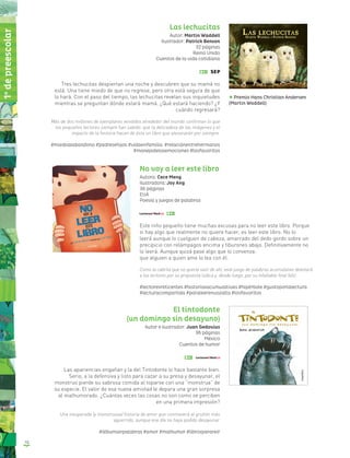 10
Las lechucitas
Autor: Martin Waddell
Ilustrador: Patrick Benson
32 páginas
Reino Unido
Cuentos de la vida cotidiana
Tres lechucitas despiertan una noche y descubren que su mamá no
está. Una tiene miedo de que no regrese, pero otra está segura de que
lo hará. Con el paso del tiempo, las lechucitas revelan sus inquietudes
mientras se preguntan dónde estará mamá. ¿Qué estará haciendo? ¿Y
cuándo regresará?
Más de dos millones de ejemplares vendidos alrededor del mundo confirman lo que
los pequeños lectores siempre han sabido: que la delicadeza de las imágenes y el
impacto de la historia hacen de éste un libro que atesorarán por siempre.
#miedoalabandono #padresehijos #vidaenfamilia #relaciónentrehermanos
#manejodelasemociones #losfavoritos
No voy a leer este libro
Autora: Cece Meng
Ilustradora: Joy Ang
36 páginas
EUA
Poesía y juegos de palabras
Este niño pequeño tiene muchas excusas para no leer este libro. Porque
si hay algo que realmente no quiere hacer, es leer este libro. No lo
leerá aunque lo cuelguen de cabeza, amarrado del dedo gordo sobre un
precipicio con relámpagos encima y tiburones abajo. Definitivamente no
lo leerá. Aunque quizá pase algo que lo convenza:
que alguien a quien ame lo lea con él.
Como la cabrita que no quería salir de ahí, este juego de palabras acumulativo deleitará
a los lectores por su propuesta lúdica y, desde luego, por su infaltable final feliz.
#lectoresreticentes #historiasacumulativas #hipérbole #gustoporlalectura
#lecturacompartida #paraleerenvozalta #losfavoritos
El tintodonte
(un domingo sin desayuno)
Autor e ilustrador: Juan Gedovius
36 páginas
México
Cuentos de humor
Las apariencias engañan y la del Tintodonte lo hace bastante bien.
Serio, a la defensiva y listo para cazar a su presa y desayunar, el
monstruo pierde su sabrosa comida al toparse con una “monstrua” de
su especie. El valor de esa nueva amistad le depara una gran sorpresa
al malhumorado. ¿Cuántas veces las cosas no son como se perciben
en una primera impresión?
Una inesperada (y monstruosa) historia de amor que conmoverá al gruñón más
aguerrido, aunque ese día no haya podido desayunar.
#álbumsinpalabras #amor #malhumor #librosparareír
Premio Hans Christian Andersen
(Martin Waddell)
1o
depreescolar
 