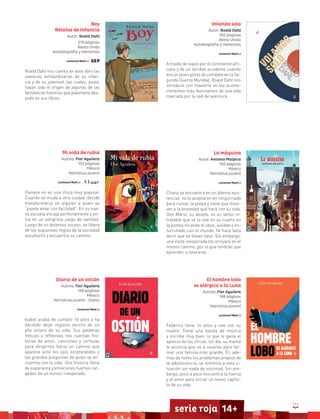 111
serie roja 14+
Boy
Relatos de infancia
Autor: Roald Dahl
216 páginas
Reino Unido
Autobiografía y memorias
Roald Dahl nos cuenta en este libro las
vivencias extraordinarias de su infan-
cia y de su juventud, las cuales, quizá,
hayan sido el origen de algunas de las
fantásticas historias que plasmaría des-
pués en sus libros.
Volando solo
Autor: Roald Dahl
192 páginas
Reino Unido
Autobiografía y memorias
A través de viajes por el continente afri-
cano y de un terrible accidente cuando
era un joven piloto de combate en la Se-
gunda Guerra Mundial, Roald Dahl nos
introduce con maestría en los aconte-
cimientos más fascinantes de una vida
marcada por la sed de aventura.
La máquina
Autor: Antonio Malpica
192 páginas
México
Narrativa juvenil
Chano se encuentra en un dilema exis-
tencial: no lo aceptaron en ningún lado
para cursar la prepa y tiene que resol-
ver a la brevedad qué hará con su vida.
Don Mario, su abuelo, es un señor in-
tratable que se la vive en su cuarto en
la azotea tocando el oboe, aislado y en-
furruñado con el mundo. Ni hace falta
decir que se llevan fatal. Sin embargo,
una visita inesperada los arrojará en el
mismo camino, por lo que tendrán que
aprender a tolerarse.
El hombre lobo
es alérgico a la Luna
Autora: Flor Aguilera
148 páginas
México
Narrativa juvenil
Federico tiene 14 años y vive con su
madre. Tiene una banda de música
y escribe muy bien, lo que le gana el
aprecio de las chicas. Un día, su mamá
le anuncia que va a casarse para for-
mar una familia más grande. Él, ade-
más de todos los problemas propios de
la adolescencia, se enfrenta a esta si-
tuación sin nada de voluntad. Sin em-
bargo, poco a poco encuentra la fuerza
y el amor para iniciar un nuevo capítu-
lo de su vida.
Mi vida de rubia
Autora: Flor Aguilera
152 páginas
México
Narrativa juvenil
Pamela no es una chica muy popular.
Cuando se muda a otra ciudad, decide
transformarse en alguien a quien se
“pueda amar con facilidad”. En su nue-
va escuela encaja perfectamente y en-
tra en un peligroso juego de vanidad.
Luego de un doloroso suceso, se libera
de las supuestas reglas de la sociedad
estudiantil y encuentra su camino.
Diario de un ostión
Autora: Flor Aguilera
148 páginas
México
Narrativa juvenil - Diario
Isabel acaba de cumplir 16 años y ha
decidido dejar registro escrito de un
año entero de su vida. Sus palabras
frescas y reflexivas nos cuentan his-
torias de amor, canciones y certezas
para dirigirnos hacia un camino que
aparece ante los ojos sorprendidos y
las grandes preguntas de quien se en-
cuentra con la vida. Una historia llena
de esperanza y emociones fuertes car-
gadas de un humor inesperado.
 