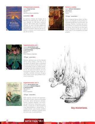 114
serie roja 14+
El Quijote para jóvenes
Autor: Felipe Garrido
280 páginas
México
Narrativa clásica adaptada
El ingenioso hidalgo don Quijote de la
Mancha fue publicado en 1601, por lo
que, después de 500 años, presenta
algunas dificultades para los jóvenes
lectores. El autor de esta adaptación
ha preparado una guía de lectura, que
resume fielmente cada uno de sus ca-
pítulos y alterna con la escritura sin
par de Cervantes.
Supernaturalia, vol. I
Autora: Norma Muñoz Ledo
Ilustradores: Antonio Helguera
y José Hernández
304 páginas
México
Mitos, fábulas y leyendas
Durante generaciones se ha hablado
de los seres sutiles y, aún hoy, en la
era digital, la gente sigue cruzándose
con ellos en los estrechos senderos de
lo maravilloso. Están en todas partes,
irrumpen en la vida cotidiana y la tras-
tornan. En esta nueva edición, el lector
encontrará historias sobre sitios en-
cantados, duendes, animales, brujas y
otros seres sutiles que pueblan el te-
rritorio mexicano.
Supernaturalia, vol. II
Autora: Norma Muñoz Ledo
Ilustradores: Antonio Helguera
y José Hernández
380 páginas
México
Mitos y leyendas
Este segundo volumen de Supernatu-
ralia reúne brujas, tesoros escondidos
y a otros seres fantásticos antropo-
morfos, quienes llevarán a los lecto-
res por territorios misteriosos y alie-
nantes, a veces de lo más humanos y
otras absolutamente ultraterrenos. Y
cuando vuelvan, este mundo cotidiano
dejará de ser ordinario y podrán verlo
con otros ojos: los del asombro.
Romeo y Julieta
Autor: William Shakespeare
168 páginas
Reino Unido
Teatro
En la ciudad de Verona, Italia, los Mon-
tesco y los Capuleto se encuentran en-
frentados desde hace muchos años. Sin
embargo, Romeo, miembro de la pri-
mera familia, se enamora de la hermo-
sa Julieta, única hija de sus enemigos.
Lo que después sucede ya lo sabe el
lector, pero no se arrepentirá de volver
a leerlo.
Soy misterioso.
 