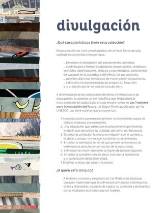 116116
¿Qué características tiene esta colección?
Esta colección se creó con el objetivo de ofrecer libros de alta
calidad en contenido e imagen que…
… fomenten el desarrollo del pensamiento complejo.
… contribuyan a formar ciudadanos responsables, creativos,
sensibles, observadores, críticos y con iniciativa, conscientes
de su papel en la sociedad y del efecto de sus acciones.
… aborden distintas temáticas de manera interdisciplinaria.
… estimulen el planteamiento de preguntas, la acción
y la creación posterior a la lectura del libro.
A diferencia de otras colecciones de libros informativos o de
divulgación, buscamos un eje filosófico que respaldara la
incorporación de cada título, el cual encontramos en Los 7 saberes
para la educación del futuro, de Edgar Morin, publicados por la
UNESCO. Los siete saberes que propone son:
1. Una educación que procure generar conocimiento capaz de
criticar el propio conocimiento.
2. Una educación que garantice el conocimiento pertinente;
	 es decir, que garantice su utilidad, así como su relevancia.
3. Enseñar la condición humana en relación con el contexto,
	 es decir, consigo mismo, con los demás y con el medio.
4. Enseñar la identidad terrenal que genere sentimiento de
pertenencia para la conservación de la naturaleza.
5. Enfrentar las incertidumbres a través de la investigación.
6. Enseñar la comprensión; es decir, cultivar la tolerancia
	 y la aceptación de la diversidad.
7. Enseñar la ética del género humano.
¿A quién está dirigida?
A lectores curiosos y exigentes de 3 a 18 años de edad que
busquen materiales que les ofrezcan contenidos interesantes,
útiles y relevantes, capaces de captar su atención y distraerlos
de los múltiples estímulos que los rodean.
divulgación
 