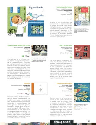 117117
divulgación
Tobi y los ancianos
Autora e ilustradora:
Anne-Kathrin Behl
32 páginas
Suiza
Oficios - Tercera edad
3 +
Tobi piensa que los ancianos son per-
sonas muy aburridas. Un día, durante
el verano, cuando todos sus amigos se
marchan de vacaciones y él está jugan-
do solo, su pelota cae justo donde está
sentado el señor Cabra. Este encuentro
le permite a Tobi conocer emocionantes
e increíbles historias que vivieron algu-
nos ancianos de su vecindario cuando
eran jóvenes. Desde ese momento, su
opinión acerca de las personas mayo-
res cambia para siempre.
Los matices de Matisse
Autora: Patricia MacLachlan
Ilustradora: Hadley Hooper
40 páginas
EUA
Biografías - Vocación
3 +
Si fueras un niño llamado Henri Ma-
tisse y vivieras en una sombría ciudad
en el norte de Francia, ¿cómo sería tu
vida? ¿Estaría llena de colores y obje-
tos hermosos? ¿Plena de líneas y figu-
ras que danzan? Descúbrelo en este
libro hermoso y poco usual escrito por
la ganadora de la medalla Newbery,
Patricia MacLachlan, e ilustrado por la
innovadora Hadley Hooper.
Seleccionado como uno de los
mejores libros de 2014 por Publishers
Weekly, The Horn Book, Kirkus
Reviews, Booklist y School Library
Journal
Seleccionado como el mejor libro
ilustrado por The New York Times
Ganador del Premio Cybils en la
categoría Primeros lectores
Viaje al fin del mundo con Ratón
Autor e ilustrador: Frank Viva
32 páginas
EUA
Conceptos
3 +
¡Hay tanto que ver en el fin del mun-
do…! Pero lo único que Ratón quiere sa-
ber es: “¿Ya vamos a llegar?”. Inspirado
por su propio viaje a la Antártica, Frank
Viva crea un libro único, mezcla de libro
álbum y de conceptos, que habla, entre
otras cosas, sobre los distintos tipos de
pingüinos que habitan en esta región
y el tipo de ropa que ahí se debe utili-
zar mientras pinta —literalmente— un
paisaje cuya propuesta gráfica atraerá
tanto a los pequeños lectores como a
los amantes del diseño.
Pequeño
Autora e ilustradora: Stina Wirsén
36 páginas
Suecia
Derechos de los niños
6 +
En este mundo hay dos tipos de perso-
nas: los grandes y los pequeños. Los
grandes deben cuidar a los pequeños,
pero, desafortunadamente, no siempre
sucede así. En casa de Pequeño hay
peleas grandes. Demasiado grandes.
Enormes. Y, muchas veces, no hay na-
die que se ocupe de él. Entonces Peque-
ño siente tristeza en toda la panza, en
la cabeza y en los brazos también. Por
suerte, Pequeño tiene una muy buena
Maestra que lo quiere, y entre ambos
buscarán a Alguien que le dé a Pequeño
el cuidado y cariño que necesita.
Eres polvo de estrellas
Autora: Elin Kelsey
Ilustradora: Soyeon Kim
40 páginas
Canadá
Ciencias biológicas
6 +
“Escucha: como tú, la Tierra también
respira. El mar que hay dentro de ti
es salado como un océano. Todos
somos polvo de estrellas...“ Median-
te el lenguaje poético y las increíbles
ilustraciones de este libro, los niños
descubrirán que están íntima y mági-
camente conectados con la naturale-
za y el Universo. Con un ritmo que se
asemeja a una canción de cuna, Eres
polvo de estrellas es una experiencia
artística y científica a la vez.
Ganador del Premio ABC Choice
Awards en la categoría Libros
de divulgación
Ganador del Premio Parent’s
Choice, Canadá
divulgación
Soy dedicado.
 