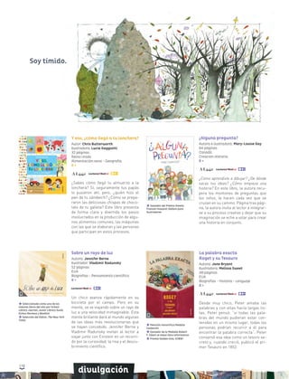 118
divulgación
¿Alguna pregunta?
Autora e ilustradora: Mary-Louise Gay
64 páginas
Canadá
Creación literaria
8 +
¿Cómo aprendiste a dibujar? ¿De dónde
sacas tus ideas? ¿Cómo empieza una
historia? En este libro, la autora recu-
pera los montones de preguntas que
los niños, le hacen cada vez que se
cruzan en su camino. Página tras pági-
na, la autora invita al lector a integrar-
se a su proceso creativo y dejar que su
imaginación se eche a volar para crear
una historia en conjunto.
Ganador del Premio Amelia
Frances Howard-Gibbon para
Ilustradores
La palabra exacta
Roget y su Tesauro
Autora: Jane Bryant
Ilustradora: Melissa Sweet
48 páginas
EUA
Biografías - Historia - Lenguaje
8 +
Desde muy chico, Peter amaba las
palabras y con ellas hacía largas lis-
tas. Peter pensó: “si todas las pala-
bras del mundo pudieran estar con-
tenidas en un mismo lugar, todas las
personas podrían recurrir a él para
encontrar la palabra correcta”. Peter
conservó esa idea como un tesoro se-
creto y, cuando creció, publicó el pri-
mer Tesauro en 1852.
Mención Honorífica Medalla
Caldecott
Ganador de la Medalla Robert
F. Sibert al mejor libro informativo
Premio Golden Kite, SCBWI
Sobre un rayo de luz
Autora: Jennifer Berne
Ilustrador: Vladimir Radunsky
52 páginas
EUA
Biografías - Pensamiento científico
8 +
Un chico avanza rápidamente en su
bicicleta por el campo. Pero en su
mente, se ve viajando sobre un rayo de
luz a una velocidad inimaginable. Esta
mente brillante dará al mundo algunas
de las ideas más revolucionarias que
se hayan concebido. Jennifer Berne y
Vladimir Radunsky invitan al lector a
viajar junto con Einstein en un recorri-
do por la curiosidad, la risa y el descu-
brimiento científico.
Seleccionado como uno de los
mejores libros del año por School
Library Journal, Junior Library Guild,
Kirkus Reviews y Booklist
Selección del Editor, The New York
Times
Y eso, ¿cómo llegó a tu lonchera?
Autor: Chris Butterworth
Ilustradora: Lucia Gaggiotti
32 páginas
Reino Unido
Alimentación sana - Geografía
6 +
¿Sabes cómo llegó tu almuerzo a la
lonchera? Sí, seguramente tus papás
lo pusieron ahí, pero, ¿quién hizo el
pan de tu sándwich? ¿Cómo se prepa-
raron las deliciosas chispas de choco-
late de tu galleta? Este libro presenta
de forma clara y divertida los pasos
involucrados en la producción de algu-
nos alimentos comunes, las máquinas
con las que se elaboran y las personas
que participan en estos procesos.
Soy tímido.
 