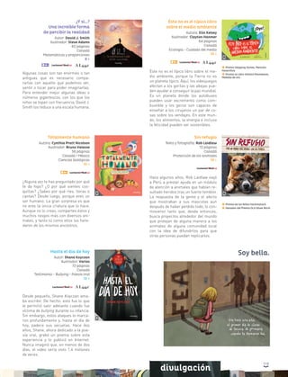 119
divulgación
¿Y si…?
Una increíble forma
de percibir la realidad
Autor: David J. Smith
Ilustrador: Steve Adams
40 páginas
Canadá
Matemáticas y proporciones
8 +
Algunas cosas son tan enormes o tan
antiguas que es necesario compa-
rarlas con aquello que podemos ver,
sentir o tocar para poder imaginarlas.
Para entender mejor algunas ideas o
números gigantescos, con los que los
niños se topan con frecuencia, David J.
Smith los reduce a una escala humana.
Totalmente humano
Autora: Cynthia Pratt Nicolson
Ilustrador: Bruno Valasse
56 páginas
Canadá / México
Ciencias biológicas
10 +
¿Alguna vez te has preguntado por qué
te da hipo? ¿O por qué sientes cos-
quillas? ¿Sabes por qué ríes, lloras o
cantas? Desde luego, porque eres un
ser humano. La gran sorpresa es que
no eres la única criatura que lo hace.
Aunque no lo creas, compartes éstos y
muchos rasgos más con diversos ani-
males, y tanto tú como ellos los here-
daron de los mismos ancestros.
Sin refugio
Texto y fotografía: Rob Laidlaw
72 páginas
Canadá
Protección de los animales
10 +
Hace algunos años, Rob Laidlaw viajó
a Perú a prestar ayuda en un módulo
de atención a animales que habían re-
sultado heridos tras un fuerte temblor.
La respuesta de la gente y el afecto
que mostraban a sus mascotas aun
después de haber perdido todo, lo con-
movieron tanto que, desde entonces,
busca proyectos alrededor del mundo
que protejan de alguna manera a los
animales de alguna comunidad local
con la idea de difundirlos para que
otras personas puedan replicarlos.
Premio de los Niños Hackmatack
Ganador del Premio OLA Silver Birch
Hasta el día de hoy
Autor: Shane Koyczan
Ilustrador: Varios
72 páginas
Canadá
Testimonio - Bullying - Poesía oral
12 +
Desde pequeño, Shane Koyczan ama-
ba escribir. De hecho, esto fue lo que
le permitió salir adelante cuando fue
víctima de bullying durante su infancia.
Sin embargo, estos ataques lo marca-
ron profundamente y, hasta el día de
hoy, padece sus secuelas. Hace dos
años, Shane, ahora dedicado a la poe-
sía oral, grabó un poema sobre esta
experiencia y lo publicó en Internet.
Nunca imaginó que, en menos de dos
días, el video sería visto 1.4 millones
de veces.
Soy bella.
Éste no es el típico libro
sobre el medio ambiente
Autora: Elin Kelsey
Ilustrador: Clayton Hanmer
64 páginas
Canadá
Ecología - Cuidado del medio
10 +
Éste no es el típico libro sobre el me-
dio ambiente, porque la Tierra no es
un planeta típico. Aquí, los videojuegos
afectan a los gorilas y las abejas pue-
den ayudar a conseguir la paz mundial.
Es un planeta donde los autobuses
pueden usar excremento como com-
bustible y los gecos son capaces de
enseñar a los cirujanos un par de co-
sas sobre los vendajes. En este mun-
do, los alimentos, la energía e incluso
la felicidad pueden ser sostenibles.
Premio Skipping Stones, Mención
Honorífica
Premio al Libro Infantil Moonbeam,
Medalla de oro
 