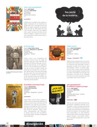 120
divulgación
El último viaje
Autora: Irène Cohen-Janca
Ilustrador: Maurizio A. C. Quarello
64 páginas
Francia / Italia
Biografías - Historia
12 +
Simón, junto a sus compañeros de
orfanato, recorre a pie las calles de
Varsovia, pues así lo han ordenado los
alemanes. El Doctor Korczak, a la ca-
beza de esta marcha, no los abandona
nunca, e incluso logra que las vejacio-
nes de los nazis no logren mellar las
prácticas de convivencia y los princi-
pios democráticos de esta comunidad
de niños entre los muros del gueto de
Varsovia. Su estadía en ese lugar sir-
ve de escenario para que Simón nos
narre cómo era la vida en la Casa del
Huérfano de Pan Doktor.
National Parenting Award, Medalla
de bronce
Escondidos como Anne Frank
Autores: Marcel Prins
y Peter Henk Steenhuis
240 página
Holanda
Testimonio - Biografías - Historia
14 +
Jaap Sitters tenía 8 años cuando su
madre cortó la estrella de David de su
ropa, y lo envió a que caminara casi 30
kilómetros a la casa de unos parien-
tes que lo esconderían. Fue una noche
aterradora que nunca olvidó, pero ése
solo sería el comienzo. Jaap y otros
trece sobrevivientes del Holocaus-
to narran cómo fue vivir escondidos,
como Anne Frank, durante la Segunda
Guerra Mundial.
¿Por qué peleamos?
El conflicto, la guerra y la paz
Autora: Niki Walker
Ilustradora: Barb Kelly
80 páginas
Canadá
Educación para la paz - Historia
contemporánea
14 +
Noticias las veinticuatro horas del día:
periodismo ciudadano, Internet, turis-
mo global… Hay un mundo enorme allá
afuera y, sin embargo, todo parece es-
tar más cerca que nunca, incluyendo el
conflicto y la guerra. Ya sea que tu país
esté involucrado o no, todo enfrenta-
miento bélico afecta nuestras vidas de
alguna manera. Y con tantos conflic-
tos, no es difícil preguntarse: ¿por qué
peleamos?
Habla música
Autor: John Crossingham
Ilustrador: Jeff Kulak
96 páginas
Canadá
Profesiones - Música
12 +
Habla música muestra cómo encontrar
la manera de contarle a otras personas
tus historias más divertidas, tristes o
alocadas a través de la música. John
Crossingham utiliza su propia expe-
riencia como músico, para mostrarte
el camino para explotar el potencial de
tu propia creatividad musical bajo tres
principios: la música no es compleja,
la música es lo que tú quieras que sea
¡y ya sabes cómo crear música!
Libro: una autobiografía
Autor: John Agard
Ilustrador: Neil Packer
144 páginas
Reino Unido
Historia de la cultura
12+
¿Sabías que los pájaros han jugado un
papel importante en la historia de la
palabra escrita? ¿Y que para hacer una
Biblia en algún momento se necesitó
la piel de más de 200 ovejas? De esto
y de muchas cosas más nos hablará
Libro, quien narra por primera vez su
historia: desde su origen en la narra-
ción oral hasta su vida actual como li-
bro electrónico.
Soy parte
de la historia.
 