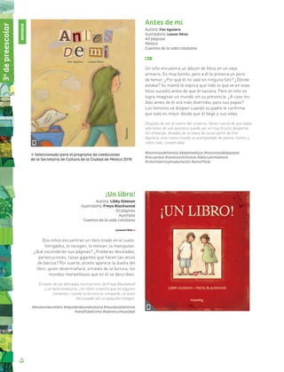 14
Antes de mí
Autora: Flor Aguilera
Ilustradora: Leonor Pérez
40 páginas
México
Cuentos de la vida cotidiana
Un niño encuentra un álbum de fotos en un viejo
armario. Es muy bonito, pero a él le provoca un poco
de temor. ¿Por qué él no sale en ninguna foto? ¿Dónde
estaba? Su mamá le explica que todo lo que ve en esas
fotos sucedió antes de que él naciera. Pero el niño no
logra imaginar un mundo sin su presencia. ¿A caso los
días antes de él era más divertidos para sus papás?
Los temores se disipan cuando su padre le confirma
que todo es mejor desde que él llegó a sus vidas.
Después de ser el centro del universo, darse cuenta de que había
vida antes de uno existiera, puede ser un muy brusco despertar.
Sin embargo, llevados de la mano de la voz gentil de Flor
Aguilera, este nuevo mundo va acompañado de poesía, humor y,
sobre todo, complicidad.
#historiasdefamilia #padresehijos #historiasdelpasado
#recuerdos #relatosintimistas #descubrimientos
#crecimientoymaduración #amorfilial
¡Un libro!
Autora: Libby Gleeson
Ilustradora: Freya Blackwood
32 páginas
Australia
Cuentos de la vida cotidiana
Dos niños encuentran un libro tirado en el suelo.
Intrigados, lo recogen, lo revisan, lo manipulan.
¿Qué esconderán sus páginas? ¿Praderas desoladas,
persecuciones, tazas gigantes que hacen las veces
de barcos? Por suerte, pronto aparece la dueña del
libro, quien desentrañará, a través de la lectura, los
mundos maravillosos que en él se describen.
A través de las delicadas ilustraciones de Freya Blackwood
y un texto brevísimo, ¡Un libro! muestra que en algunos
contextos, cuando la lectura se comparte, un buen
libro puede ser un pequeño milagro.
#elvalordeunlibro #elpoderdeunahistoria #mundosliterarios
#analfabetismo #leerencomunidad
Seleccionado para el programa de coediciones
de la Secretaría de Cultura de la Ciudad de México 2016
3o
depreescolar
NOVEDAD
 