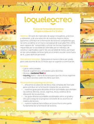 El plan de formación de lectores
dirigido a niños de 6 a 12 años
Objetivo: A través de materiales de apoyo innovadores, prácticos
y relevantes, y de una selección de nuestros mejores libros,
queremos contribuir en la formación de lectores competentes que,
tal como se define en el marco conceptual de la prueba PIRLS 2016,
sean capaces de “comprender y utilizar las formas lingüísticas
requeridas por la sociedad y/o valoradas por el individuo, de
construir significados a partir de una variedad de textos, participar
en las comunidades lectoras tanto en el ámbito escolar como fuera
de él, y para disfrute personal”.
Para obtener este plan: Seleccione al menos 4 libros por grado
para cada alumno de los 12 títulos que se sugieren a continuación.
Recibirá:
• Libros seleccionados
• Guía de sugerencias y actividades para docentes
• Acceso a
• diario – diario de lectura para que los chicos registren
sus observaciones sobre los libros que leen.
Recomendamos porque…
• … ofrecemos la selección de libros más completa del mercado
para contribuir en la formación integral de sus alumnos.
• … nuestras guías para docentes ofrecen actividades que atienden
las esferas afectiva, social, cognitiva, ética y estética de la
educación de los alumnos.
• … las guías ofrecen actividades escalonadas entre un grado y
otro para asegurar el progreso constante de los alumnos en
materia de lectura.
• … nuestro material hace énfasis en la escritura como parte
fundamental de la formación de lectores.
 