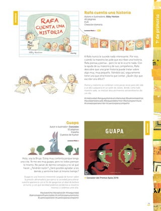 19
1o
deprimaria
Rafa cuenta una historia
Autora e ilustradora: Abby Hanlon
40 páginas
EUA
Creación literaria
A Rafa nunca le sucede nada interesante. Por eso,
cuando la maestra les pide que escriban una historia,
Rafa piensa y piensa… pero no se le ocurre nada. Con
la ayuda de su maestra y de sus compañeros, Rafa
descubre que una gran historia puede tratar sobre
algo muy, muy pequeño. Viéndolo así, seguramente
tiene una que otra historia que contar. ¿Quién dijo que
escribir era difícil?
Humor y realismo se combinan como pocas veces para dar vida
a un día cualquiera en un salón de clases, donde, como todo
maestro sabe, se realizan descubrimientos extraordinarios día
con día.
#creatividad #lenguayliteratura #amistad #buenosmaestros
#lavidaenlaescuela #bloqueodeescritor #lecturayescritura
#consejosparaescribir #cuentosparacompartir
Guapa
Autor e ilustrador: Canizales
32 páginas
España
Cuentos de humor
Hola, soy la Bruja. Estoy muy contenta porque tengo
una cita. Yo me veo muy guapa, pero no todos piensan
lo mismo. No paran de darme consejos y no sé qué
hacer. ¿Tendrán razón? ¿Será posible agradar a los
demás y sentirme bien al mismo tiempo?
Guapa es una historia irreverente cargada de humor sobre
la presión abrumadora que ejerce la sociedad para alterar
nuestra apariencia con el fin de apegarnos al ideal de belleza
en turno, y con qué facilidad podemos perdernos a nosotros
mismos si cedemos ante ella.
#autoestima #aceptación #inseguridad
#personajesinfluenciables #confianzaenunomismo
#cuentosparareír #cuentosparacompartir
Ganador del Premio Apila 2016
NOVEDAD
NOVEDAD
 