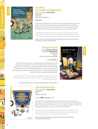 20
1o
deprimaria
Los olchis
y el castillo de Rabenstein
Autor e ilustrador: Erhard Dietl
48 páginas
Alemania
Cuentos de aventuras
El basurero donde viven los olchis es muy acogedor. Allí juegan con
sapos, comen sopa de espinas con calcetines viejos y se bañan en
basura. Un día, los niños olchis deciden irse de excursión y viajan
al castillo de Rabenstein donde pasarán ¡una noche de miedo!
Con palabras sencillas, frases cortas, una multitud de imágenes y un elenco
de personajes poco higiénicos, pero encantadores, garantizará que el proceso
de aprendizaje de la lectoescritura sea, más que una tarea, un verdadero gozo.
#exursionesescolares #historiasdemiedo #aventurasinesperadas #salvareldía
#librospara compartir #finalesfelices
Rey por un rato
Autora: Mónica B. Brozon
Ilustrador: Diego Álvarez
48 páginas
México
Cuentos de la vida cotidiana
A Pancho le encanta leer e imaginar que es protagonista de las
historias de sus libros. Una noche sueña que es rey y decide que
quiere serlo en la vida real, para gobernar con justicia. Pero pronto
se da cuenta de que no sería nada sencillo, en principio, porque la
monarquía ya no existe en el país. Pero eso no le importa, ya que está
decidido a hacer lo que sea para lograrlo.
Mónica B. Brozon, con la cercanía y honestidad que distinguen a sus textos,
nos presenta una historia sobre todo lo que podemos ser gracias al poder de la
fantasía y la imaginación.
#imaginación #fantasía #deseosimprobables #juegos #vidacotidiana
¡No funciona la tele!
Autor e ilustrador: Glenn McCoy
40 páginas
EUA
Cuentos de humor
Este libro cuenta las peripecias de una niña teleadicta y su perro
Barriga que se embarcan a encontrar una solución para la catastrófica
descompostura del televisor. El asunto se complica gracias al plan de
Barriga, que quiere mostrar a su ama el mundo real.
Sencilla historia que aborda la importancia de diversificar la manera en que
pasamos el tiempo libre. Además, invita a los lectores (y a sus padres) a ser
conscientes de su relación con los aparatos electrónicos.
#adicciónalaTV #aburrimiento #tiempolibre #fijaciones #pasatiempo
#saliralmundo #losfavoritos
NOVEDAD
NOVEDAD
 