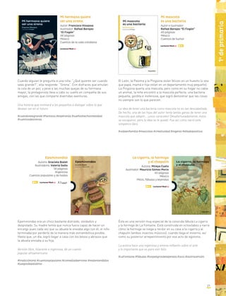 21
1o
deprimaria
Mi mascota
es una bacteria
Autor e ilustrador:
Rafael Barajas “El Fisgón”
40 páginas
México
Cuentos de humor
El León, la Paloma y la Pingüina vivían felices en un huevito (o sea
que papá, mamá e hija vivían en un departamento muy pequeño).
La Pingüina quería una mascota, pero como en su hogar no cabía
un animal, la niña encontró a la mascota perfecta: una bacteria
pequeña, gordita e inofensiva, que logró demostrar que las cosas
no siempre son lo que parecen.
La idea de tener una bacteria como mascota no es tan descabellada.
De hecho, una de las hijas del autor tenía tantas ganas de tener una
mascota que adoptó... ¡unos caracoles! Desafortunadamente, éstos
se escaparon, pero la idea se le quedó. Fue así como nació este
simpático libro.
#vidaenfamilia #mascotas #creatividad #ingenio #elladopositivo
Cuando alguien le pregunta a una niña: “¿Qué quieres ser cuando
seas grande?”, ella responde: “Sirena”. Con disfraces que emulan
la cola de un pez, y pese a las muchas quejas de su hermana
mayor, la protagonista lleva a cabo su sueño en compañía de sus
amigas, con las que comparte divertidas aventuras.
Una historia que motivará a los pequeños a dialogar sobre lo que
desean ser en el futuro.
#cuandoseagrande #fantasía #esperanza #sueñoshechosrealidad
#cuentosdesirenas
Mi hermana quiere
ser una sirena
Autor: Francisco Hinojosa
Ilustrador: Rafael Barajas
“El Fisgón”
48 páginas
México
Cuentos de la vida cotidiana
Epaminondas
Autora: Graciela Bialet
Ilustradora: Valeria Gallo
56 páginas
Argentina
Cuentos populares y de hadas
Epaminondas era un chico bastante distraído, olvidadizo y
despistado. Su madre temía que nunca fuera capaz de hacer un
encargo pues cada vez que su abuela le enviaba algo con él, el niño
terminaba por perderlo de la manera más estrambótica posible.
Hasta que, un día, logró llegar a casa con los besos y abrazos que
la abuela enviaba a su hija.
Versión libre, hilarante e ingeniosa, de un cuento
popular afroamericano.
#tradiciónoral #cuentospopulares #comediadeerrores #malentendidos
#juegosdepalabras
Ésta es una versión muy especial de la conocida fábula La cigarra
y la hormiga de La Fontaine. Está construida en octosílabos y narra
cómo la hormiga se niega a recibir en su casa a la cigarra y al
chapulín (ambos insectos músicos), cuando llega el invierno, así
como su posterior arrepentimiento por ese acto de egoísmo.
La autora hace una ingeniosa y amena reflexión sobre el arte
y lo importante que es para vivir feliz.
#LaFontaine #fábulas #lospeligrosdelapereza #ocio #laotraversión
La cigarra, la hormiga
y el chapulín
Autora: Mireya Cueto
Ilustrador: Mauricio Gómez Morín
40 páginas
México
Mitos, fábulas y leyendas
 