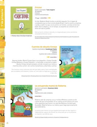 22
1o
deprimaria
Críctor
Autor e ilustrador: Tomi Ungerer
40 páginas
Francia
Cuentos de aventuras
Un día, Madame Bodot recibe un extraño paquete. Es el regalo de
cumpleaños que su hijo le envía desde Brasil. Cuál no será su sorpresa
cuando, al abrir la caja, se encuentre con Críctor, una boa constrictor
bebé. Ella lo adopta y, con el tiempo, la serpiente se convierte en el
héroe de todo el pueblo.
Esta narración combina lo absurdo y lo inesperado para contar una historia
entrañable de finísimo humor.
#cuentosabsurdos #mascotasextraordinarias #amistadesinusuales #aceptación
#valentía #boaconstríctor
Cuentos de abuela Coneja
Autora e ilustradora: Guadalupe Espejo
52 páginas
España
Cuentos de la vida cotidiana
Algunas tardes, Mamá Coneja lleva a sus pequeños –Conejo Grande,
Coneja Mediana y Conejo Pequeñín– a merendar a casa de su madre.
Abuela Coneja siempre prepara comida rica para sus nietos y,
mientras ellos comen, les cuenta maravillosos y divertidos cuentos.
Tres historias cortas conforman este libro que habla sobre el lazo irreemplazable
que se establece entre abuelos y nietos, así como sobre la magia que se oculta en
el día a día.
#abuelosynietos #laspequeñascosas #vidaenfamilia #aventuras
La estupenda mamá de Roberta
Autora e ilustradora: Rosemary Wells
60 páginas
EUA
Cuentos de la vida cotidiana
Roberta sale de compras con su muñeca Melania y pronto se da
cuenta de que la ha perdido. En su camino se encuentra con unos
niños agresivos que tienen a su querida Melania y la destruyen.
Asustada, Roberta llama a su mamá, quien llega oportunamente
para defenderla.
La autora suele mostrar con gran agudeza personajes de niños seguros e
independientes capaces de enfrentar las situaciones que se les presentan
sin importar cuán difíciles sean.
#bullying #seguridadenunomismo #valentía #independencia
Premio Hans Christian Andersen
 