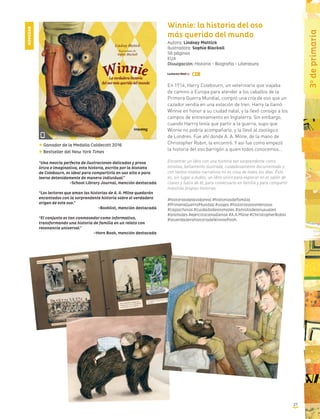 2727
3o
deprimaria
Winnie: la historia del oso
más querido del mundo
Autora: Lindsay Mattick
Ilustradora: Sophie Blackall
56 páginas
EUA
Divulgación: Historia - Biografía - Literatura
En 1914, Harry Colebourn, un veterinario que viajaba
de camino a Europa para atender a los caballos de la
Primera Guerra Mundial, compró una cría de oso que un
cazador vendía en una estación de tren. Harry la llamó
Winnie en honor a su ciudad natal, y la llevó consigo a los
campos de entrenamiento en Inglaterra. Sin embargo,
cuando Harrry tenía que partir a la guerra, supo que
Winnie no podría acompañarlo, y la llevó al zoológico
de Londres. Fue ahí donde A. A. Milne, de la mano de
Christopher Robin, la encontró. Y así fue como empezó
la historia del oso barrigón a quien todos conocemos…
Encontrar un libro con una historia tan sorprendente como
emotiva, bellamente ilustrada, cuidadosamente documentado y
con tantos niveles narrativos no es cosa de todos los días. Éste
es, sin lugar a dudas, un libro único para explorar en el salón de
clases y fuera de él, para conversarlo en familia y para compartir
nuestras propias historias.
#historiasdelavidareal #historiasdefamilia
#PrimeraGuerraMundial #viajes #historiasasombrosas
#cajaschinas #cuidadodeanimales #amistadesinusuales
#animales #ejércitocanadiense #A.A.Milne #ChristopherRobin
#laverdaderahistoriadeWinniePooh
Ganador de la Medalla Caldecott 2016
NOVEDAD
Bestseller del New York Times
“Una mezcla perfecta de ilustraciones delicadas y prosa
lírica e imaginativa, esta historia, escrita por la bisnieta
de Colebourn, es ideal para compartirla en voz alta o para
leerse detenidamente de manera individual.”
-School Library Journal, mención destacada
“Los lectores que aman las historias de A. A. Milne quedarán
encantados con la sorprendente historia sobre el verdadero
origen de este oso.”
-Booklist, mención destacada
“El conjunto es tan conmovedor como informativo,
transformando una historia de familia en un relato con
resonancia universal.”
-Horn Book, mención destacada
 