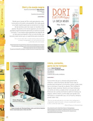 1o
deprimaria
2828
3o
deprimaria
Dori y la oveja negra
Autora e ilustradora: Abby Hanlon
160 páginas
EUA
Cuentos de aventuras
Desde que el grupo de Dori está aprendiendo a leer,
la escuela se ha vuelto una pesadilla. Dori pide ayuda
a su hado madrino para que la convierta en la mejor
de las lectoras, pero las cosas no resultan como
planea. De pronto, en el recreo aparece una niña mal
portada sospechosamente parecida a la señora Crujilda
Crocante. Y una ovejita negra abandona las páginas de
un libro para acompañar a Dori en este enredo, que
necesita nada menos que un superhéroe para resolverlo.
En su tercer libro, Dori, la más traviesa, lleva la lectura
a niveles inimaginables con una historia tan loca
y divertida como ella misma.
#aprenderaleer #superhéroes #promocióndelalectura #celos
#creatividad #imaginación #encantamientosequivocados
#librosquecobranvida #ovejasnegras
#superacióndedificultades #vidaenfamilia #vidaenlaescuela
Llora, corazón,
pero no te rompas
Autor: Glenn Ringtved
Ilustradora: Charlotte Pardi
40 páginas
Dinamarca
Cuentos de la vida cotidiana
Conscientes de que su abuela está gravemente
enferma, cuatro hermanos deciden hacer todo lo
posible para ahuyentar a la muerte y evitar a toda costa
que se acerque a casa de su abuela. Pero la Muerte
llega de todas maneras. Gentil y sin hacer alharaca,
se sienta con ellos y acepta tomar una taza de café.
Entonces les cuenta una historia sobre la tristeza y la
alegría, sobre el dolor y la felicidad, que ayuda a los
hermanos a comprender que, sin la muerte, tampoco
puede haber vida.
“Ésta es una delicada adición a los libros más inteligentes e
imaginativos sobre la muerte —incluso se podría decir que es
la obra cumbre de todos ellos.”
—Maria Popova, en Brainpickings
#lavidaylamuerte #pérdida #duelo #despedidas
#penayalegría #risayllanto #abuelosynietos #contrarios
#manejodelasemociones #maduración #esperanza
#paralloraramocotendido
Seleccionado por Brainpickings como uno de los mejores
libros ilustrados para niños de 2016
NOVEDAD
NOVEDAD
 