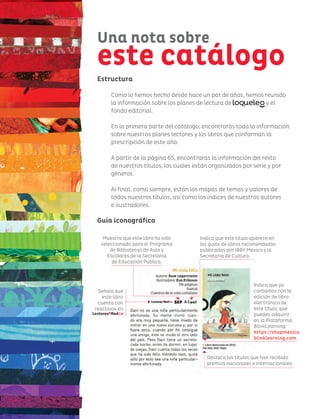 Una nota sobre
este catálogo
Indica que ya
contamos con la
edición de libro
electrónico de
este título, que
puedes adquirir
en la Plataforma
BlinkLearning:
https://shopmexico.
blinklearning.com
Indica que este título aparece en
las guías de libros recomendados
publicadas por IBBY México y la
Secretaría de Cultura.
Muestra que este libro ha sido
seleccionado para el Programa
de Bibliotecas de Aula y
Escolares de la Secretaría
de Educación Pública.
Señala que
este libro
cuenta con
reactivos en
Destaca los títulos que han recibido
premios nacionales e internacionales.
Estructura
Como lo hemos hecho desde hace un par de años, hemos reunido
la información sobre los planes de lectura de y el
fondo editorial.
En la primera parte del catálogo, encontrarás toda la información
sobre nuestros planes lectores y los libros que conforman la
prescripción de este año.
A partir de la página 65, encontrarás la información del resto
de nuestros títulos, los cuales están organizados por serie y por
géneros.
Al final, como siempre, están los mapas de temas y valores de
todos nuestros títulos, así como los índices de nuestros autores
e ilustradores.
Guía iconográfica
 
