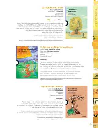 31
3o
deprimaria
La cabaña en el árbol
Autora: Gillian Cross
Ilustradora: Luisa Uribe
112 páginas
Reino Unido
Cuentos de la vida cotidiana
Juan y Santi están entusiasmados porque su padre les construirá una
cabaña en el árbol del jardín. Desgraciadamente, tiene que viajar al
extranjero por motivos de trabajo; sin embargo, les promete enviar
cada mes un regalo para la cabaña. Los niños aceptan sin entusiasmo,
pero descubren que en cada envío llega una oportunidad
para dejar volar la imaginación.
Un libro que muestra que la magia del juego reside
en la creatividad y en la fantasía.
#juegos #cabañaenelárbol #naturaleza #imaginación #relaciónentrehermanos
El día que prohibieron la escuela
Autor: David Martín del Campo
Ilustrador: Abraham Balcázar
128 páginas
México
Cuentos de humor
¿Qué tan diversas pueden ser las vivencias de los alumnos
que pertenecen al mismo salón de clases? Esta colección es
un mosaico de historias en las que la magia se introduce de golpe
en la vida de un grupo de niños que comparten el aula.
Una sombra rebelde, un duende indomable, una prohibición imposible,
entre otros seres y sucesos, desfilan por las páginas de este libro
para despertar un sinnúmero de sentimientos en los lectores.
#escuela #compañerismo #lecciónaprendida #nuevosamigos #disparates
#situacionesinverosímiles #losfavoritos
El pizarrón encantado
Autor: Emilio Carballido
Ilustrador: Íker Vicente
60 páginas
México
Cuentos fantásticos
Adrián llega a vivir con unos parientes desconocidos mientras
sus padres están lejos. En la casa ajena y extraña el muchacho
se encuentra un pizarrón encantado, y piensa que con él tal vez pueda
hacer que las cosas regresen a la normalidad.
El autor mezcla sentimientos de tristeza, ternura y picardía para capturar
la atención de los lectores. Una historia ilustrada al estilo de las caricaturas y los
dibujos animados de la década de los cincuenta.
#vidaenfamilia #enfermedad #objetosmágicos
#personajesextraordinarios #superarlosmiedos
 