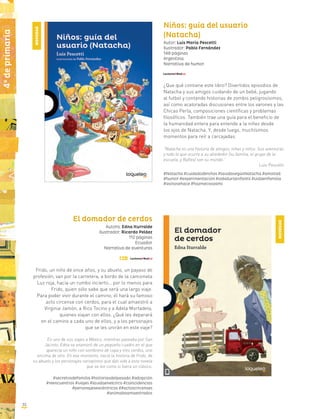 1o
deprimaria
3232
4o
deprimaria
Niños: guía del usuario
(Natacha)
Autor: Luis María Pescetti
Ilustrador: Pablo Fernández
148 páginas
Argentina
Narrativa de humor
¿Que qué contiene este libro? Divertidos episodios de
Natacha y sus amigos cuidando de un bebé, jugando
al futbol y contando historias de zombis peligrosísimos,
así como acaloradas discusiones entre los varones y las
Chicas Perla, composiciones científicas y problemas
filosóficos. También trae una guía para el beneficio de
la humanidad entera para entende a la niñez desde
los ojos de Natacha. Y, desde luego, muchísimos
momentos para reír a carcajadas.
“Natacha es una historia de amigos, niñas y niños. Sus aventuras
y todo lo que ocurre a su alrededor (su familia, el grupo de la
escuela, y Rafles) son su mundo.”
Luis Pescetti
#Natacha #cuidadodeniños #lavidasegúnNatacha #amistad
#humor #experimentación #sabiduríainfantil #vidaenfamilia
#asínosehace #hazmecasoamí
El domador de cerdos
Autora: Edna Iturralde
Ilustrador: Ricardo Peláez
112 páginas
Ecuador
Narrativa de aventuras
Frido, un niño de once años, y su abuelo, un payaso de
profesión, van por la carretera, a bordo de la camioneta
Luz roja, hacia un rumbo incierto… por lo menos para
Frido, quien sólo sabe que será una largo viaje.
Para poder vivir durante el camino, él hará su famoso
acto circense con cerdos, para el cual amaestró a
Virginia Jamón, a Rico Tocino y a Adela Mortadela,
quienes viajan con ellos. ¿Qué les deparará
en el camino a cada uno de ellos, y a los personajes
que se les unirán en este viaje?
En uno de sus viajes a México, mientras paseaba por San
Jacinto, Edna se enamoró de un pequeño cuadro en el que
aparecía un niño con sombrero de copa y tres cerdos, uno
encima de otro. En ese momento, nació la historia de Frido, de
su abuelo y los personajes variopintos que dan vida a esta novela
que se lee como si fuera un clásico.
#secretosdefamilia #historiasdelpasado #adopción
#reencuentros #viajes #lavidaenelcirco #coincidencias
#personajesexcéntricos ##actoscircenses
#animalesamaestrados
NOVEDAD
NOVEDAD
 