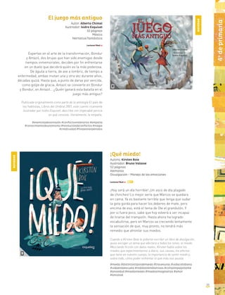 El juego más antiguo
Autor: Alberto Chimal
Ilustrador: Isidro Esquivel
32 páginas
México
Narrativa fantástica
Expertas en el arte de la transformación, Bondur
y Antazil, dos brujas que han sido enemigas desde
tiempos inmemoriales, deciden por fin enfrentarse
en un duelo que decidirá quién es la más poderosa.
De águila a tierra, de ave a lombriz, de tiempo a
enfermedad, ambas mutan una y otra vez durante años,
décadas quizá. Hasta que, a punto de darse por vencida,
como golpe de gracia, Antazil se convierte en Bondur
y Bondur, en Antazil… ¿Quién ganará esta batalla en el
juego más antiguo?
Publicada originalmente como parte de la antología El país de
los hablistas, Libros del Umbral 2001, este cuento ricamente
ilustrador por Isidro Esquivel, describe con impecable pericia
en qué consiste, literalmente, la empatía.
#enemistadessinrazón #conflictosmilenarios #empatía
#conocimientodeunomismo #resolucióndeconflictos #magia
#creatividad #finalesinesperados
¡Qué miedo!
Autora: Kirsten Boie
Ilustrador: Bruno Valasse
52 páginas
Alemania
Divulgación - Manejo de las emociones
¡Hoy será un día horrible! ¡Un asco de día plagado
de chinches! Lo mejor sería que Marcos se quedara
en cama. Ya es bastante terrible que tenga que sudar
la gota gorda para hacer los deberes de mate, pero
encima de eso, está el tema de Ole el grandulón. Y
por si fuera poco, sabe que hoy volverá a ser incapaz
de tirarse del trampolín. Hasta ahora ha logrado
escabullirse, pero en Marcos va creciendo lentamente
la sensación de que, muy pronto, no tendrá más
remedio que afrontar sus miedos.
Cuando a Kirsten Boie le pidieron escribir un libro de divulgación,
quiso escoger un tema que afectara a todos los niños: el miedo.
Mezclando ficción con datos reales, Kirsten habla sobre los
miedos que experimentamos a diario, sus causas, los efectos
que tiene en nuestro cuerpo, la importancia de sentir miedo y,
sobre todo, cómo poder enfrentar lo que más nos asusta.
#miedo #distintostiposdemiedo #travesuras #vidacotidiana
#vidaenlaescuela #rodillastemblorosas #corazónpalpitante
#ansiedad #miedosreales #miedosimaginarios #amor
#amistad
NOVEDAD
NOVEDAD
4o
deprimaria
33
 