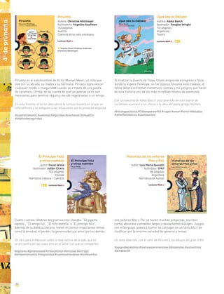 Piruleta es el sobrenombre de Víctor Manuel Meier, un niño que
vive con su abuela, su madre y su hermana. Piruleta logra vencer
cualquier miedo o inseguridad cuando ve a través de una paleta
de caramelo. Un día, se da cuenta de que las paletas ya no son
necesarias para sentirse seguro y decide regalárselas a un amigo.
En esta historia, el lector descubrirá la curiosa manera en la que un
niño enfrenta y se antepone a las situaciones que le provocan angustia.
#superartemores #valentía #seguridad #confianza #amuletos
#objetosdeseguridad
Piruleta
Autora: Christine Nöstlinger
Ilustradora: Angelika Kaufman
152 páginas
Austria
Cuentos de la vida cotidiana
Premio Hans Christian Andersen
(Christine Nöstlinger)
Al finalizar la Guerra de Troya, Ulises emprende el regreso a Ítaca,
donde lo espera Penélope, su fiel esposa. Durante esta travesía, el
héroe deberá enfrentar monstruos, sirenas y mil peligros que harán
de esta historia uno de los más increíbles relatos de aventuras.
Con la maestría de Adela Basch, esta divertida versión teatral de
La Odisea acercará a los chicos a la obra del poeta griego Homero.
#mitologíaclásica #Odiseaparaniños #viajes #amor #honor #batallas
#seresfantásticos #vueltaacasa
¡Que sea la Odisea!
Autora: Adela Basch
Ilustrador: Douglas Wright
112 páginas
Argentina
Teatro
Cuatro cuentos célebres del gran escritor irlandés: “El gigante
egoísta”, “El amigo fiel”, “El niño estrella” y “El príncipe feliz”.
Además de su belleza literaria, tienen en común importantes temas
como la amistad, el perdón, la generosidad y el amor por los demás.
Un libro para reflexionar sobre lo más valioso de la vida, que no
se encuentra en las cosas sino en el amor con que se comparten.
#egoísmo #generosidad #ironía #amor #amistad #entrega
#arrepentimiento #religiosidad #cuentosirlandeses #losfavoritos
Los señores Moc y Poc se hacen muchas preguntas, escriben
cartas absurdas y entablan largos y desopilantes diálogos. Juegos
con el lenguaje, poesía y humor se conjugan en un libro difícil de
clasificar por la enorme variedad de géneros y temas.
Un texto divertido, con el sello de Pescetti y los dibujos del gran O’Kif.
#juegosdepalabras #textosexperimentales #disparates #autoestima
#aceptación
Historias de los señores
Moc y Poc
Autor: Luis María Pescetti
Ilustrador: O’Kif
96 páginas
Argentina
Narrativa de humor
El Príncipe Feliz
y otros cuentos
Autor: Oscar Wilde
Ilustrador: Julián Cicero
104 páginas
Irlanda
Narrativa clásica - Cuentos
4o
deprimaria
34
 