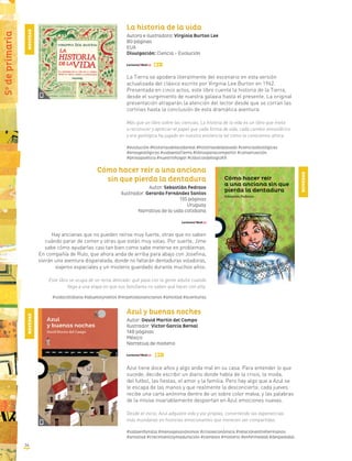 La historia de la vida
Autora e ilustradora: Virginia Burton Lee
80 páginas
EUA
Divulgación: Ciencia - Evolución
La Tierra se apodera literalmente del escenario en esta versión
actualizada del clásico escrito por Virginia Lee Burton en 1962.
Presentada en cinco actos, este libro cuenta la historia de la Tierra,
desde el surgimiento de nuestra galaxia hasta el presente. La original
presentación atraparán la atención del lector desde que se corran las
cortinas hasta la conclusión de esta dramática aventura.
Más que un libro sobre las ciencias, La historia de la vida es un libro que invita
a reconocer y apreciar el papel que cada forma de vida, cada cambio atmosférico
y era geológica ha jugado en nuestra existencia tal como la conocemos ahora.
#evolución #historiasdelavidareal #historiasdelpasado #cienciasbiológicas
#erasgeológicas #vidaenlaTierra #librosparacompartir #conservación
#prosapoética #nuestrohogar #clásicosdelsigloXX
Cómo hacer reír a una anciana
sin que pierda la dentadura
Autor: Sebastián Pedrozo
Ilustrador: Gerardo Fernández Santos
135 páginas
Uruguay
Narrativa de la vida cotidiana
Hay ancianas que no pueden reírse muy fuerte, otras que no saben
cuándo parar de comer y otras que están muy solas. Por suerte, Jime
sabe cómo ayudarlas casi tan bien como sabe meterse en problemas.
En compañía de Rulo, que ahora anda de arriba para abajo con Josefina,
vivirán una aventura disparatada, donde no faltarán dentaduras voladoras,
viajeros espaciales y un misterio guardado durante muchos años.
Este libro se ocupa de un tema delicado: qué pasa con la gente adulta cuando
llega a una etapa en que sus familiares no saben qué hacer con ella.
#vidacotidiana #abuelosynietos #respetoalosancianos #amistad #aventuras
Azul y buenas noches
Autor: David Martín del Campo
Ilustrador: Víctor García Bernal
148 páginas
México
Narrativa de misterio
Azul tiene doce años y algo anda mal en su casa. Para entender lo que
sucede, decide escribir un diario donde habla de la crisis, la moda,
del futbol, las fiestas, el amor y la familia. Pero hay algo que a Azul se
le escapa de las manos y que realmente la desconcierta: cada jueves
recibe una carta anónima dentro de un sobre color malva, y las palabras
de la misiva invariablemente despiertan en Azul emociones nuevas.
Desde el inicio, Azul adquiere vida y voz propias, convirtiendo las experiencias
más mundanas en historias emocionantes que merecen ser compartidas.
#vidaenfamilia #mensajesanónimos #crisiseconómica #relaciónentrehermanos
#amistad #crecimientoymaduración #cambios #misterio #enfermedad #despedidas
NOVEDAD
NOVEDAD
NOVEDAD
5o
deprimaria
36
 