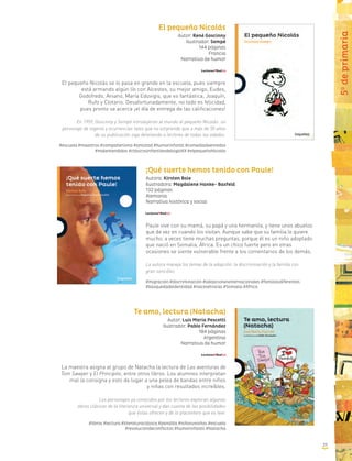 El pequeño Nicolás
Autor: René Goscinny
Ilustrador: Sempé
144 páginas
Francia
Narrativa de humor
El pequeño Nicolás se lo pasa en grande en la escuela, pues siempre
está armando algún lío con Alcestes, su mejor amigo, Eudes,
Godofredo, Aniano, María Eduvigis, que es fantástica, Joaquín,
Rufo y Clotario. Desafortunadamente, no todo es felicidad,
pues pronto se acerca ¡el día de entrega de las calificaciones!
En 1959, Goscinny y Sempé introdujeron al mundo al pequeño Nicolás: un
personaje de ingenio y ocurrencias tales que no sorprende que a más de 50 años
de su publicación siga deleitando a lectores de todas las edades.
#escuela #maestros #compañerismo #amistad #humorinfantil #comediadeenredos
#malentendidos #clásicosinfantilesdelsigloXX #elpequeñoNicolás
Te amo, lectura (Natacha)
Autor: Luis María Pescetti
Ilustrador: Pablo Fernández
184 páginas
Argentina
Narrativa de humor
La maestra asigna al grupo de Natacha la lectura de Las aventuras de
Tom Sawyer y El Principito, entre otros libros. Los alumnos interpretan
mal la consigna y esto da lugar a una pelea de bandas entre niños
y niñas con resultados increíbles.
Los personajes ya conocidos por los lectores exploran algunas
obras clásicas de la literatura universal y dan cuenta de las posibilidades
que éstas ofrecen y de lo placentero que es leer.
#libros #lectura #literaturaclásica #pandilla #niñosvsniñas #escuela
#resolucióndeconflictos #humorinfantil #Natacha
5o
deprimaria
¡Qué suerte hemos tenido con Paule!
Autora: Kirsten Boie
Ilustradora: Magdalene Hanke- Basfeld
132 páginas
Alemania
Narrativa histórica y social
Paule vive con su mamá, su papá y una hermanita, y tiene unos abuelos
que de vez en cuando los visitan. Aunque sabe que su familia lo quiere
mucho, a veces tiene muchas preguntas, porque él es un niño adoptado
que nació en Somalia, África. Es un chico fuerte pero en otras
ocasiones se siente vulnerable frente a los comentarios de los demás.
La autora maneja los temas de la adopción, la discriminación y la familia con
gran sencillez.
#migración #discriminación #adopcionesinternacionales #familiasdiferentes
#búsquedadeidentidad #raícesétnicas #Somalia #África
37
 