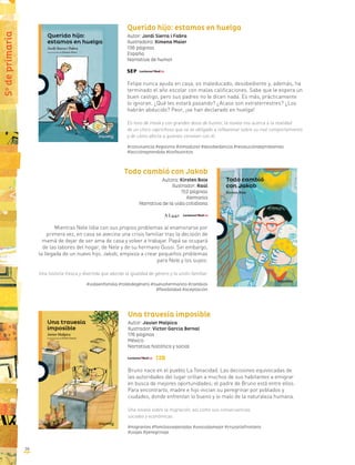 Todo cambió con Jakob
Autora: Kirsten Boie
Ilustrador: Raúl
152 páginas
Alemania
Narrativa de la vida cotidiana
Mientras Nele lidia con sus propios problemas al enamorarse por
primera vez, en casa se avecina una crisis familiar tras la decisión de
mamá de dejar de ser ama de casa y volver a trabajar. Papá se ocupará
de las labores del hogar, de Nele y de su hermano Gussi. Sin embargo,
la llegada de un nuevo hijo, Jakob, empieza a crear pequeños problemas
para Nele y los suyos.
Una historia fresca y divertida que aborda la igualdad de género y la unión familiar.
#vidaenfamilia #rolesdegénero #nuevohermanito #cambios
#flexibilidad #aceptación
Una travesía imposible
Autor: Javier Malpica
Ilustrador: Víctor García Bernal
176 páginas
México
Narrativa histórica y social
Bruno nace en el pueblo La Tenacidad. Las decisiones equivocadas de
las autoridades del lugar orillan a muchos de sus habitantes a emigrar
en busca de mejores oportunidades; el padre de Bruno está entre ellos.
Para encontrarlo, madre e hijo inician su peregrinar por poblados y
ciudades, donde enfrentan lo bueno y lo malo de la naturaleza humana.
Una novela sobre la migración, así como sus consecuencias
sociales y económicas.
#migrantes #familiasseparadas #unavidamejor #cruzarlafrontera
#viajes #peregrinaje
5o
deprimaria
Querido hijo: estamos en huelga
Autor: Jordi Sierra i Fabra
Ilustradora: Ximena Maier
136 páginas
España
Narrativa de humor
Felipe nunca ayuda en casa, es maleducado, desobediente y, además, ha
terminado el año escolar con malas calificaciones. Sabe que le espera un
buen castigo, pero sus padres no le dicen nada. Es más, prácticamente
lo ignoran. ¿Qué les estará pasando? ¿Acaso son extraterrestres? ¿Los
habrán abducido? Peor, ¡se han declarado en huelga!
En tono de ironía y con grandes dosis de humor, la novela nos acerca a la realidad
de un chico caprichoso que se ve obligado a reflexionar sobre su mal comportamiento
y de cómo afecta a quienes conviven con él.
#convivencia #egoísmo #inmadurez #desobediencia #resolucióndeproblemas
#lecciónaprendida #losfavoritos
38
 