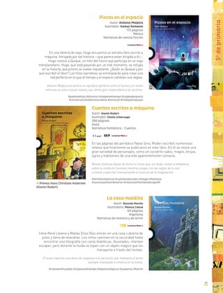 Pizzas en el espacio
Autor: Antonio Malpica
Ilustrador: Kamui Gomasio
172 páginas
México
Narrativa de ciencia ficción
En una librería de viejo, Hugo encuentra un extraño libro escrito a
máquina. Intrigado por las historia —que parece estar dirigida a él—,
Hugo conoce a Quique, un niño del futuro que participa en un viaje
interplanetario. Hugo, que está pasando por un mal momento, se refugia
en la historia, que pronto se vuelve inquietante. ¿Quién es Quique y por
qué escribió el libro? Los hilos narrativos se entrelazarán para crear una
red perfecta en la que el tiempo y el espacio cambian sus reglas.
Antonio Malpica encuentra un equilibrio perfecto entre el humor y el relato
intimista en esta inusual novela cuyo último giro sorprenderá a los lectores.
#padresehijos #divorcio #viajeeneltiempo #viajesalespacio
#conservacióndelanaturaleza #amistad #trabajoenequipo
Cuentos escritos a máquina
Autor: Gianni Rodari
Ilustrador: Emilio Urberuaga
288 páginas
Italia
Narrativa fantástica - Cuentos
En las páginas del periódico Paese Sera, Rodari escribió numerosos
relatos que finalmente se publicaron en este libro. En él se reúne una
gran variedad de personajes, como un cocodrilo sabio, magos, brujas,
ogros y habitantes de una vida aparentemente rutinaria.
Breves historias llenas de humor e ironía que, sin duda, invitan a reflexionar
sobre la condición humana mientras juegan con las reglas de lo real
e invitan a ejercitar intensamente el músculo de la imaginación.
#seresfantásticos #cuentosabsurdos #magia #fantasía
#sucesosextraordinarios #clásicosinfantilesdelsigloXX
La casa maldita
Autor: Ricardo Mariño
Ilustradora: Mónica Cahué
64 páginas
Argentina
Narrativa de misterio y de terror
Irene René Levene y Matías Elías Díaz entran en una casa cubierta de
polvo y llena de telarañas. Los niños caminan en la oscuridad hasta
encontrar una fotografía con caras diabólicas. Asustados, intentan
escapar, pero durante la huida se topan con un objeto mágico que los
transporta a través del tiempo.
El autor imprime una dosis de suspenso a la narración que mantiene al lector
siempre interesado e inmerso en la trama.
#casasembrujadas #viajeseneltiempo #objetosmágicos #suspenso #horror
Premio Hans Christian Andersen
(Gianni Rodari)
5o
deprimaria
39
 