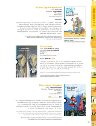 El Gran Gigante Bonachón
Autor: Roald Dahl
Ilustrador: Quentin Blake
176 páginas
Reino Unido
Narrativa fantástica
Descubrir los misterios de la noche no es fácil, y si se trata del mundo
de los gigantes, resulta una revelación. Sofía, huérfana y solitaria,
entabla una buena amistad con el Gran Gigante Bonachón, personaje
de costumbres civilizadas pero de vocabulario peculiar, quien se
encarga de alimentar los sueños de los humanos. Historia donde los
débiles y de buen corazón luchan con audacia contra la maldad, para
equilibrar las fuerzas del mundo.
#amistadesinusuales #gigantes #sueñosembotellados #bienvselmal
#premiosmerecidos #huérfanos #lenguajelúdico #finalesfelices
#clásicosinfantilesdelsigloXX
Tú no existes
Autor: David Martín del Campo
Ilustrador: Víctor García Bernal
134 páginas
México
Narrativa histórica y social
Cierto día, al anochecer, Ana se da cuenta de que dentro del otro
lado de un viejo espejo habita un joven. Como es natural, se asusta
muchísimo, pero poco a poco ambos logran establecer una buena
amistad. Ella le cuenta su historia y, desde luego, el libro también
relata la historia “del otro lado de la realidad”.
Novela de misterios y amistades sostenidas en el delgado filo del tiempo.
#ventanaalpasado #espejosmágicos #viajeseneltiempo
#identidadfamiliar #historia #amor
Una semana en Lugano
Autor: Francisco Hinojosa
Ilustrador: Mauricio Gómez Morín
128 páginas
México
Narrativa fantástica
Una competencia excepcional, en la que el premio son los planos de un
cohete espacial. Todo se vale para ganar en Lugano, incluso mandar
a un competidor más capaz en nombre de otro. Pedro, el elegido, se
esforzará en ganar y en halagar al presidente con tan deseados planos
y, al final, habrá vivido la mejor aventura de su vida.
Tras veinte años de haberse publicado, Una semana en Lugano sigue manteniendo
al lector aferrado a las peripecias del protagonista desde que emprende el viaje a
Lugano hasta que descubre que todo el asunto ha sido un gran engaño.
#cómplices #justicia #trampas #impostores #intercambiodeidentidad
#compañerismo #carreracontraeltiempo #locasaventuras
Premio Hans Christian Andersen
(Quentin Blake)
Deutscher Jugendliteraturpreis
6o
deprimaria
43
 