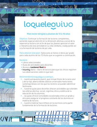 Plan lector dirigido a jóvenes de 12 a 16 años
Objetivo: Continuar la formación de lectores competentes,
poniendo especial atención en la dimensión afectiva y social de la
experiencia lectora con el fin de que los jóvenes aprecien el valor
y relevancia de esta actividad en su vida cotidiana, coadyuvando así
a la formación de lectores de por vida.
Para obtener este plan: Seleccione al menos 4 libros por grado
para cada alumno de los 12 títulos que se sugieren a continuación.
Recibirá:
• Libros seleccionados
• Guías de actividades para docentes
• Acceso a
• diario – diario de lectura para que los chicos registren
sus observaciones sobre lo que leen
Recomendamos porque…
• … nuestra propuesta juvenil, que incluye títulos de la serie azul
y de la roja, abarca desde clásicos universales hasta éxitos
contemporáneos con los que los lectores se pueden identificar
fácilmente.
• … nuestras guías para docentes ofrecen actividades que atienden
las esferas afectiva, social, cognitiva, ética y estética de la
educación de los alumnos.
• … las guías ofrecen actividades escalonadas entre un grado y
otro para asegurar el progreso constante de los alumnos en
materia de lectura.
• … nuestro material hace énfasis en la escritura como parte
fundamental de la formación de lectores.
 