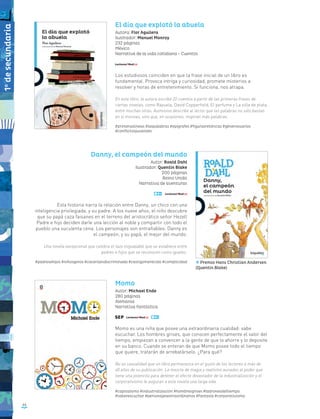 El día que explotó la abuela
Autora: Flor Aguilera
Ilustrador: Manuel Monroy
232 páginas
México
Narrativa de la vida cotidiana - Cuentos
Los estudiosos coinciden en que la frase inicial de un libro es
fundamental. Provoca intriga y curiosidad, promete misterios a
resolver y horas de entretenimiento. Si funciona, nos atrapa.
En este libro, la autora escribe 22 cuentos a partir de las primeras frases de
ciertas novelas, como Rayuela, David Copperfield, El perfume y La silla de plata,
entre muchas otras. Asimismo describe al lector que las palabras no sólo bastan
en sí mismas, sino que, en ocasiones, inspiran más palabras.
#primeraslíneas #laspalabras #epígrafes #figurasretóricas #génerosvarios
#conflictosjuveniles
Danny, el campeón del mundo
Autor: Roald Dahl
Ilustrador: Quentin Blake
200 páginas
Reino Unido
Narrativa de aventuras
Esta historia narra la relación entre Danny, un chico con una
inteligencia privilegiada, y su padre. A los nueve años, el niño descubre
que su papá caza faisanes en el terreno del aristocrático señor Hezell
Padre e hijo deciden darle una lección al noble y compartir con todo el
pueblo una suculenta cena. Los personajes son entrañables: Danny es
el campeón, y su papá, el mejor del mundo.
Una novela excepcional que celebra el lazo inigualable que se establece entre
padres e hijos que se reconocen como iguales.
#padresehijos #niñosgenio #caceríaindiscriminada #castigomerecido #complicidad
Momo
Autor: Michael Ende
280 páginas
Alemania
Narrativa fantástica
Momo es una niña que posee una extraordinaria cualidad: sabe
escuchar. Los hombres grises, que conocen perfectamente el valor del
tiempo, empiezan a convencer a la gente de que lo ahorre y lo deposite
en su banco. Cuando se enteran de que Momo posee todo el tiempo
que quiere, tratarán de arrebatárselo. ¿Para qué?
No es casualidad que un libro permanezca en el gusto de los lectores a más de
40 años de su publicación. La mezcla de magia y realismo aunados al poder que
tiene una jovencita para detener el efecto devastador de la industrialización y el
corporativismo le auguran a esta novela una larga vida.
#capitalismo #industrialización #hombresgrises #ladronesdeltiempo
#saberescuchar #personajesextraordinarios #fantasía #corporativismo
46
Premio Hans Christian Andersen
(Quentin Blake)
1o
desecundaria
 