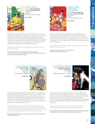 José Ben Alvar apodado “Sidi Sifr”, el señor del Cero, es un chico
mozárabe, cristiano y buen matemático. Tiene que huir de la ciudad
de Córdoba, en España, y refugiarse en el monasterio de Ripio
debido a la envidia que despierta su habilidad para el cálculo, por la
que podría ser reconocido con el premio del Califa. En el convento
se dedica a transmitir el conocimiento de las matemáticas y es
testigo de la lucha política y religiosa del momento.
Una novela delicada sobre un episodio poco conocido de la historia
de las matemáticas.
#conceptosmatemáticos #sistemasdeescrituranumérica
#conflictosreligiosos #culturamozárabe #amorprohibido #persecución
#supervivencia #falsasacusaciones
El señor del Cero
Autora: María Isabel Molina
Ilustrador: Francisco Solé
160 páginas
España
Narrativa histórica y social
Bermejo se embarca con sus padres hacia la Nueva España.
Durante la travesía, son atacados por piratas y él es capturado
para convertirse en uno de ellos. En su nueva vida, hace un nuevo
amigo y juntos logran sobrevivir hasta llegar a tierra firme. Ahí son
entregados como criminales al Santo Oficio, pero Bermejo se salva
por su corta edad.
Una novela de aventuras y encrucijadas fascinantes que mantendrán
al lector en vilo hasta el final.
#piratas #corsarios #bucaneros #filibusteros
#losverdaderospiratasdelCaribe
Una leyenda griega tomada de la Ilíada o la Odisea, y un recuerdo
real o imaginario de la infancia del autor alternan en cada uno de
estos cuentos. Preguntas como: ¿qué es la valentía?, ¿por qué
motivos vale la pena pelear?, ¿debemos escapar de las tentaciones
como Ulises huyó de las sirenas?, evocan en el autor historias
vividas por un chico de estos tiempos que se cuestiona los mismos
misterios que los hombres de antaño.
El original acercamiento a las historias de la Ilíada y la Odisea que
aborda el autor sembrarán la semilla para que los lectores busquen
en los anales de la mitología clásica aquellas historias cuya resonancia
atraviese el tiempo para encontrar un eco en sus propias vidas.
#pasadoypresente #infancia #cuestionamientosfilosóficos #mitología
#lasgrandespreguntas
Mitos y recuerdos
Autor: Marcelo Birmajer
Ilustrador: Pez
80 páginas
Argentina
Mitos, fábulas y leyendas
El caso del Cerro Panteón
Autor: José Ignacio Valenzuela
Ilustrador: Carlos Lara
144 páginas
Chile
Narrativa de misterio y de terror
Dos entrañables amigos, Pablo y Felipe, se dirigen a Valparaíso
para disfrutar de unas tranquilas vacaciones. Pero apenas ponen
un pie en su destino, les salen al paso ciertas pistas poco comunes
que parecen esconder un terrible crimen. Siguiendo pistas,
desentrañando señales y atendiendo a diversos indicios, esta pareja
de amigos pondrá a prueba todas sus habilidades para descubrir
al asesino.
Narrativa policiaca en el estilo de los clásicos, en la pluma del
entretenidísimo guionista José Ignacio “Chascas” Valenzuela.
#historiasdedetectives #viajes #vacaciones #crímenes #pistas #enigma
#resolucióndemisterios #amistad #serieCuatroOjos #Chile
A sangre y fuego.
La historia del
pirata Bermejo
Autor: José Luis Trueba Lara
Ilustrador: Francisco de Anda
216 páginas
México
Narrativa histórica y social
47
1o
desecundaria
 