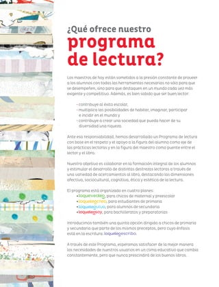 Los maestros de hoy están sometidos a la presión constante de proveer
a los alumnos con todas las herramientas necesarias no sólo para que
se desempeñen, sino para que destaquen en un mundo cada vez más
exigente y competitivo. Además, es bien sabido que ser buen lector:
• contribuye al éxito escolar,
• multiplica las posibilidades de habitar, imaginar, participar
e incidir en el mundo y
• contribuye a crear una sociedad que pueda hacer de su
diversidad una riqueza.
Ante esa responsabilidad, hemos desarrollado un Programa de lectura
con base en el respeto y el apoyo a la figura del alumno como eje de
las prácticas lectoras y en la figura del maestro como puente entre el
lector y el libro.
Nuestro objetivo es colaborar en la formación integral de los alumnos
y estimular el desarrollo de distintas destrezas lectoras a través de
una variedad de acercamientos al libro, destacando las dimensiones
afectiva, sociocultural, cognitiva, ética y estética de la lectura.
El programa está organizado en cuatro planes:
• , para chicos de maternal y preescolar
• , para estudiantes de primaria
• , para alumnos de secundaria
• , para bachilleratos y preparatorias
Introducimos también una quinta opción dirigida a chicos de primaria
y secundaria que parte de los mismos preceptos, pero cuyo énfasis
está en la escritura: .
A través de este Programa, esperamos satisfacer de la mejor manera
las necesidades de nuestros usuarios en un clima educativo que cambia
constantemente, pero que nunca prescindirá de los buenos libros.
¿Qué ofrece nuestro
programa
de lectura?
 
