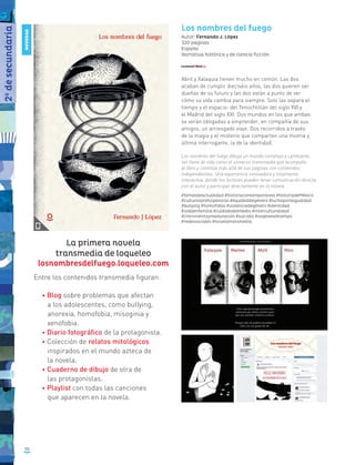 50
Los nombres del fuego
Autor: Fernando J. López
320 páginas
España
Narrativa histórica y de ciencia ficción
Abril y Xalaquia tienen mucho en común. Las dos
acaban de cumplir dieciséis años, las dos quieren ser
dueñas de su futuro y las dos están a punto de ver
cómo su vida cambia para siempre. Solo las separa el
tiempo y el espacio: del Tenochtitlán del siglo XVI y
el Madrid del siglo XXI. Dos mundos en los que ambas
se verán obligadas a emprender, en compañía de sus
amigos, un arriesgado viaje. Dos recorridos a través
de la magia y el misterio que comparten una misma y
última interrogante, la de la identidad.
Los nombres del fuego dibuja un mundo complejo y cambiante,
tan lleno de vida como el universo transmedia que acompaña
al libro y continúa más allá de sus páginas con contenidos
independientes. Una experiencia innovadora y totalmente
interactiva, donde los lectores pueden tener comunicación directa
con el autor y participar directamente en la novela.
#temasdeactualidad #historiacontemporánea #historiadeMéxico
#culturasprehispánicas #equidaddegénero #luchaporlaigualdad
#bullying #homofobia #violenciadegénero #identidad
#vidaenfamilia #cuidadodelmedio #interculturalidad
#crecimientoymaduración #suicidio #viajeseneltiempo
#redessociales #novelatransmedia
La primera novela
transmedia de loqueleo
losnombresdelfuego.loqueleo.com
Entre los contenidos transmedia figuran:
• Blog sobre problemas que afectan
a los adolescentes, como bullying,
anorexia, homofobia, misoginia y
xenofobia.
• Diario fotográfico de la protagonista.
• Colección de relatos mitológicos
inspirados en el mundo azteca de
la novela.
• Cuaderno de dibujo de otra de
las protagonistas.
• Playlist con todas las canciones
que aparecen en la novela.
2o
desecundaria
NOVEDAD
 