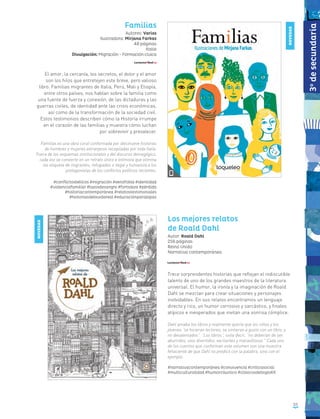 53
Familias
Autores: Varios
Ilustradora: Mirjana Farkas
48 páginas
Italia
Divulgación: Migración - Formación cívica
El amor, la cercanía, los secretos, el dolor y el amor
son los hilos que entretejen este breve, pero valioso
libro. Familias migrantes de Italia, Perú, Mali y Etiopía,
entre otros países, nos hablan sobre la familia como
una fuente de fuerza y conexión, de las dictaduras y las
guerras civiles, de identidad ante las crisis económicas,
así como de la transformación de la sociedad civil.
Estos testimonios describen cómo la Historia irrumpe
en el corazón de las familias y muestra cómo luchan
por sobrevivir y prevalecer.
Familias es una obra coral conformada por diecinueve historias
de hombres y mujeres extranjeros recopiladas por toda Italia.
Fuera de los esquemas institucionales y del discurso demagógico,
cada voz se convierte en un retrato único e intimista que elimina
las etiqueta de migrantes, refugiados o ilegal y humaniza a los
protagonistas de los conflictos políticos recientes.
#conflictosbélicos #migración #xenofobia #identidad
#violenciafamiliar #lazosdesangre #fortaleza #pérdida
#historiacontemporánea #relatostestimoniales
#historiasdelavidareal #educaciónparalapaz
Los mejores relatos
de Roald Dahl
Autor: Roald Dahl
256 páginas
Reino Unido
Narrativa contemporánea
Trece sorprendentes historias que reflejan el indiscutible
talento de uno de los grandes maestros de la literatura
universal. El humor, la ironía y la imaginación de Roald
Dahl se mezclan para crear situaciones y personajes
inolvidables. En sus relatos encontramos un lenguaje
directo y rico, un humor corrosivo y sarcástico, y finales
atípicos e inesperados que invitan una sonrisa cómplice.
Dahl amaba los libros y realmente quería que los niños y los
jóvenes “se hicieran lectores, se sintieran a gusto con un libro, y
no desalentados”. “Los libros”, solía decir, “no deberían de ser
aburridos, sino divertidos, excitantes y maravillosos.” Cada uno
de los cuentos que conforman este volumen son una muestra
fehaciente de que Dahl no predicó con la palabra, sino con el
ejemplo.
#narrativacontemporánea #convivencia #críticasocial
#multiculturalidad #humorcáustico #clásicosdelsigloXX
NOVEDAD
NOVEDAD
3o
desecundaria
 