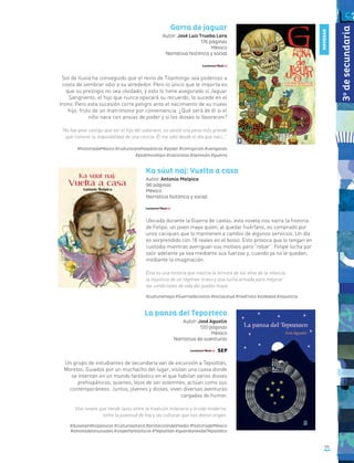 55
Garra de jaguar
Autor: José Luis Trueba Lara
176 páginas
México
Narrativa histórica y social
Sol de lluvia ha conseguido que el reino de Tilantongo sea poderoso a
costa de sembrar odio a su alrededor. Pero lo único que le importa es
que su prestigio no sea olvidado, y esto lo tiene asegurado si Jaguar
Sangriento, el hijo que nunca opacará su recuerdo, lo sucede en el
trono. Pero esta sucesión corre peligro ante el nacimiento de su nuevo
hijo, fruto de un matrimonio por conveniencia. ¿Qué será de él si el
niño nace con ansias de poder y si los dioses lo favorecen?
“No hay peor castigo que ser el hijo del soberano, no existe una pena más grande
que conocer la imposibilidad de una caricia. Él me odió desde el día que nací…”
#historiadeMéxico #culturasprehispánicas #poder #corrupción #venganza
#padresvshijos #vaticinios #opresión #guerra
Ka súut naj: Vuelta a casa
Autor: Antonio Malpica
96 páginas
México
Narrativa histórica y social
Ubicada durante la Guerra de castas, esta novela nos narra la historia
de Felipe, un joven maya quien, al quedar huérfano, es comprado por
unos caciques que lo mantienen a cambio de algunos servicios. Un día
es sorprendido con 18 reales en el bolso. Esto provoca que lo tengan en
custodia mientras averiguan sus motivos para “robar”. Felipe lucha por
salir adelante ya sea mediante sus fuerzas y, cuando ya no le quedan,
mediante la imaginación.
Ésta es una historia que mezcla la ternura de los años de la infancia,
la injusticia de un régimen tirano y una lucha armada para mejorar
las condiciones de vida del pueblo maya.
#culturamaya #Guerradecastas #esclavitud #maltrato #soledad #injusticia
La panza del Tepozteco
Autor: José Agustín
120 páginas
México
Narrativa de aventuras
Un grupo de estudiantes de secundaria van de excursión a Tepoztlán,
Morelos. Guiados por un muchacho del lugar, visitan una cueva donde
se internan en un mundo fantástico en el que habitan varios dioses
prehispánicos, quienes, lejos de ser solemnes, actúan como sus
contemporáneos. Juntos, jóvenes y dioses, viven diversas aventuras
cargadas de humor.
Una novela que tiende lazos entre la tradición milenaria y la vida moderna,
entre la juventud de hoy y las culturas que nos dieron origen.
#diosesprehispánicos #culturaazteca #proteccióndelmedio #historiadeMéxico
#amistadesinusuales #viajesfantásticos #Tepoztlán #guardianesdelTepozteco
NOVEDAD
3o
desecundaria
 