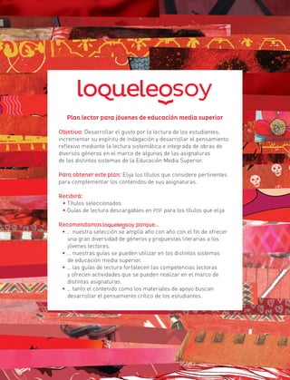Plan lector para jóvenes de educación media superior
Objetivo: Desarrollar el gusto por la lectura de los estudiantes,
incrementar su espíritu de indagación y desarrollar el pensamiento
reflexivo mediante la lectura sistemática e integrada de obras de
diversos géneros en el marco de algunas de las asignaturas
de los distintos sistemas de la Educación Media Superior.
Para obtener este plan: Elija los títulos que considere pertinentes
para complementar los contenidos de sus asignaturas.
Recibirá:
• Títulos seleccionados
• Guías de lectura descargables en PDF para los títulos que elija
Recomendamos porque…
• … nuestra selección se amplía año con año con el fin de ofrecer
una gran diversidad de géneros y propuestas literarias a los
jóvenes lectores.
• … nuestras guías se pueden utilizar en los distintos sistemas
de educación media superior.
• … las guías de lectura fortalecen las competencias lectoras
y ofrecen actividades que se pueden realizar en el marco de
distintas asignaturas.
• … tanto el contenido como los materiales de apoyo buscan
desarrollar el pensamiento crítico de los estudiantes.
 