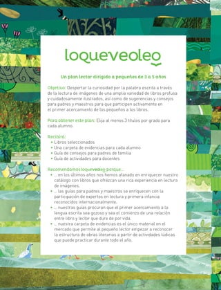 5
Un plan lector dirigido a pequeños de 3 a 5 años
Objetivo: Despertar la curiosidad por la palabra escrita a través
de la lectura de imágenes de una amplia variedad de libros profusa
y cuidadosamente ilustrados, así como de sugerencias y consejos
para padres y maestros para que participen activamente en
el primer acercamiento de los pequeños a los libros.
Para obtener este plan: Elija al menos 3 títulos por grado para
cada alumno.
Recibirá:
• Libros seleccionados
• Una carpeta de evidencias para cada alumno
• Guía de consejos para padres de familia
• Guía de actividades para docentes
Recomendamos porque…
• … en los últimos años nos hemos afanado en enriquecer nuestro
catálogo con libros que ofrezcan una rica experiencia en lectura
de imágenes.
• … las guías para padres y maestros se enriquecen con la
participación de expertos en lectura y primera infancia
reconocidos internacionalmente.
• … nuestras guías procuran que el primer acercamiento a la
lengua escrita sea gozoso y sea el comienzo de una relación
entre libro y lector que dure de por vida.
• … nuestra carpeta de evidencias es el único material en el
mercado que permite al pequeño lector empezar a reconocer
	 la estructura de obras literarias a partir de actividades lúdicas
que puede practicar durante todo el año.
 