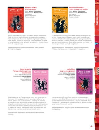 63
Romeo y Julieta
El primer amor
Autor: William Shakespeare
Adaptación de: Martín Casillas
144 páginas
México / Inglaterra
Teatro novelado
Versión novelada de la tragedia escrita por William Shakespeare
(1564-1616), en la que se utiliza un lenguaje moderno para su
mejor comprensión. Aunque al adaptarla en prosa en español se
pierde la rima, el ritmo, la música y el juego de palabras, se gana
en la claridad de la trama, la fluidez de su lectura y el conocimiento
íntimo de sus personajes.
#Shakespeareenprosa #conflictosentrefamilias #celos #tragedia
#primeramor #tragedia
El general Marco Antonio gobernaba el Oriente desde Egipto con
la reina Cleopatra, pero tal parece que la pasión por esta mujer
fue señal de la decadencia del poder de este gran general. Como
dicen sus soldados: “nuestro general ya se pasó de la raya y aquel
guerrero que brillaba como Marte se ha convertido en el fuelle y el
abanico que enfría la lujuria de una gitana.”
#Shakespeareenprosa #fiebredepoder #tragedia #vidasparalelas
#Plutarco #luchadepoderes #antiguoEgipto #antiguaRoma
Antonio y Cleopatra
Entre el poder y la pasión
Autor: William Shakespeare
Adaptación de: Martín Casillas
240 páginas
México / Inglaterra
Teatro novelado
Rosalinda deja de ser “la maestra del amor” para convertirse en
una de sus víctimas, para ofrecer, lo que se podría llamar “un
manual práctico para los enamorados”. A lo largo de la trama
se entenderá cómo se reconocen los que están enamorados, su
comportamiento y sus locuras. Esta rescritura de una de las obras
cómicas más entrañables de Shakespeare encontrará buen eco
en la legión de jóvenes enamorados ávidos de entender por qué,
cuando uno se enamora, pierde por completo la razón.
#enamoramiento #enamorados #víctimadelamor #locoporamor
#comedia
Los conspiradores Bruto y Casio, junto con otros senadores,
asesinan a Julio César. Esta obra histórica romana permite conocer
la intimidad de los sucesos históricos y saber el entramado de la
conspiración y la defensa que hace Antonio en un famoso discurso
que provoca el inicio de la guerra.
#Shakespeareenprosa #tragedia #poder #luchaentreelbienyelmal
#antiguaRoma
Julio César
La gran conspiración
Autor: William Shakespeare
Adaptación de: Martín Casillas
196 páginas
México / Inglaterra
Teatro novelado
Como les guste
Manual práctico para los
enamorados
Autor: William Shakespeare
Adaptación de: Martín Casillas
224 páginas
México / Inglaterra
Teatro novelado
Bachillerato
 
