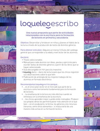 Una nueva propuesta que parte de actividades
relacionadas con la escritura para la formación
de lectores en primaria y secundaria
Objetivo: Desarrollar y fortalecer en niños y jóvenes el hábito de la
lectura a través de la producción de textos de distintos géneros.
Para obtener este plan: Adquiera al menos 5 títulos del catálogo
general que correspondan a la edad y nivel lector de los alumnos.
Recibirá:
• Títulos seleccionados
• Manual para cada alumno con ideas, pautas y ejercicios para
escribir textos de distintos géneros a partir de los libros que se
hayan seleccionado
• Guía descargable en PDF para los maestros
• diario – diario de lectura para que los chicos registren
sus observaciones sobre lo que leen
• Publicación de antología de los mejores trabajos de los
alumnos en formato electrónico
Recomendamos porque…
• … es el único plan lector en el mercado que parte de la
escritura como herramienta fundamental para la formación
de lectores.
• … la enseñanza de la lectura es más efectiva cuando se
entrelaza con la enseñanza de la escritura.
• … los chicos aprenden mejor cuando están motivados. Producir
sus propias obras les permitirá poner más atención en lo que
leen —en el vocabulario, la forma, los géneros y los recursos
literarios, entre otros elementos— e involucrarse de una
manera más activa en su formación lectora.
 