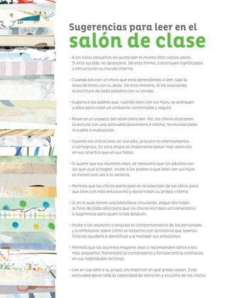 Sugerencias para leer en el
salón de clase
• A los niños pequeños les gusta leer el mismo libro varias veces.
Si esto sucede, no desespere. De esta forma, construyen significados
y estructuran su mundo interno.
• Cuando lea con un chico que está aprendiendo a leer, siga la
línea de texto con su dedo. De esta manera, él irá asociando
la escritura de cada palabra con su sonido.
• Sugiera a los padres que, cuando lean con sus hijos, se acerquen
a ellos para crear un ambiente confortable y seguro.
• Reserve un espacio del salón para leer. Así, los chicos asociaran
la lectura con una actividad placentera e íntima, no escolarizada
ni sujeta a evaluación.
• Cuando los chicos lean en voz alta, procure no interrumpirlos
o corregirlos. En esta etapa es importante poner más atención
en sus aciertos que en sus fallas.
• Si quiere que sus alumnos lean, es necesario que los adultos con
los que vive lo hagan. Invite a los padres a que lean con sus hijos
al menos una vez a la semana.
• Permita que los chicos participen en la selección de los libros para
que lean con más entusiasmo y desarrollen su propio criterio.
• Si en el aula tienen una biblioteca circulante, pegue dos hojas
al final de cada libro para que los chicos escriban un comentario
o sugerencia para quien lo lea después.
• Invite a los alumnos a analizar el comportamiento de los personajes
y a reflexionar sobre cómo se sintieron con la historia que leyeron.
Esto los ayudará a identificar y a manejar sus emociones.
• Permita que los alumnos mayores lean o recomienden libros a los
más pequeños, fomentará la camaradería y fortalecerá la confianza
en sus habilidades lectoras.
• Lea en voz alta a su grupo, sin importar en qué grado vayan. Esta
actividad desarrolla la capacidad de atención y escucha de los chicos.
 