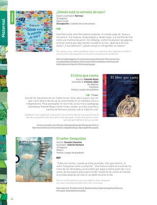 6
Maternal
El libro que canta
Autora: Yolanda Reyes
Ilustradora: Cristina López
80 páginas
Colombia
Poesía y juegos de palabras
Una de las maravillas de ser madre es ver cómo, poco a poco, ese ser
que creció dentro de ella se va convirtiendo en un individuo único e
independiente. Para acompañar el recorrido, la escritora y pedagoga
colombiana Yolanda Reyes reúne rimas, rondas, arrullos, poemas y
cuentos de famosos autores y de la tradición oral.
Dividido en cinco etapas (de la gestación a los primeros días de la escuela primaria)
esta obra es perfecta tanto para quien está esperando un hijo como para un lector
que está aprendiendo a leer y a escribir.
#cancionesdecuna #nanas #etapasdelavida #lenguaje #lírica
#primerainfancia #crecimiento #padresehijos #paraleerenvozalta
El señor Cosquillas
Autora: Rosalía Chavelas
Ilustrador: Gabriel Pacheco
32 páginas
México
Poesía y juegos de palabras
“Todas las noches, cuando ya estoy acostado, listo para dormir, el
señor Cosquillas viene a visitarme.” Una historia sobre la ilusión de los
niños de ser abrazados y acariciados por papá y mamá antes de ir a la
cama; de esa espera diaria para recibir muestras de cariño al finalizar
la jornada después de todo lo sucedido durante el día.
Éste es un libro perfecto para que padres e hijos inauguren
un nuevo ritual que preceda la hora de ir a la cama.
#paradormir #tradiciónoral #padresehijos #personajesfantásticos
#rituales #paraleerenvozalta
¿Dónde está la estrella de mar?
Autor e ilustrador: Barroux
32 páginas
Reino Unido
Divulgación: Cuidado de la naturaleza
A primera vista, este libro parece proponer un simple juego de “busca y
encuentra” a la medusa, al pez payaso y, desde luego, a la estrella de mar
entre una multitud de peces. Sin embargo, conforme avanzan las páginas,
el lector notará que algo extraño sucede en el mar. ¿Qué hace ahí una
llanta? ¿Y esa televisión? ¡¿Quién arrojó un refrigerador al océano?
Con apenas unas cuantas palabras, éste es un ingenioso libro ideal para introducir
a los lectores más pequeños al tema de la contaminación ambiental.
#lecturadeimágenes #contaminaciónambiental #faunamarina
#cuidadodelosocéanos #reciclaje #efectosdelacontaminación
#librosparacompartir #librosparajugar
NOVEDAD
 